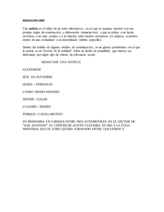 REDACCION LIBRE 
Una noticia es el relato de un texto informativo, en el cual se requiere mostrar con sus 
propias reglas de construcción y elaboración (enunciación), y que se refiere a un hecho 
novedoso o no muy común, o a la relación entre hechos novedosos y/o atípicos, ocurridos 
dentro de una comunidad o en determinado ámbito específico. 
Dentro del ámbito de algunos medios de comunicación, es un género periodístico en el que 
la noticia es un "recorte de la realidad" sobre un hecho de actualidad, que merece ser 
informado por algún tipo de criterio de relevancia social. 
REDACTAR UNA NOTICIA 
GUIANDOSE 
QUE HA SUCEDIDO 
QUIEN + PERSONAS 
COMO+ MODO-MANERA 
DONDE+ LUGAR 
CUANDO+ TIEMPO 
PORQUE+ CAUSA-MOTIVO 
EN RIOBAMBA UN CHOQUE ENTRE DOS AUTOMOVILES EN EL SECTOR DE 
“SAN ALFONSO” EL CHOFER DE AUNTO CULPABLE SE DIO A LA FUGA 
MIENTRAS QUE EL OTRO QUEDO ATRAPADO ENTRE LOS FIEROS Y 
