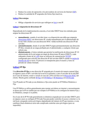 Reduce los costos de operación a los proveedores de servicios de Internet (ISP).
       Reduce la cantidad de IP asignadas (de forma fija) inactivas.

[editar] Desventajas

       Obliga a depender de servicios que redirigen un host a una IP.

[editar] Asignación de direcciones IP

Dependiendo de la implementación concreta, el servidor DHCP tiene tres métodos para
asignar las direcciones IP:

       manualmente, cuando el servidor tiene a su disposición una tabla que empareja
       direcciones MAC con direcciones IP, creada manualmente por el administrador de
       la red. Sólo clientes con una dirección MAC válida recibirán una dirección IP del
       servidor.
       automáticamente, donde el servidor DHCP asigna permanentemente una dirección
       IP libre, tomada de un rango prefijado por el administrador, a cualquier cliente que
       solicite una.
       dinámicamente, el único método que permite la reutilización de direcciones IP. El
       administrador de la red asigna un rango de direcciones IP para el DHCP y cada
       ordenador cliente de la LAN tiene su software de comunicación TCP/IP
       configurado para solicitar una dirección IP del servidor DHCP cuando su tarjeta de
       interfaz de red se inicie. El proceso es transparente para el usuario y tiene un
       periodo de validez limitado.

[editar] IP fija

Una dirección IP fija es una dirección IP asignada por el usuario de manera manual (Que
en algunos casos el ISP o servidor de la red no lo permite), o por el servidor de la red (ISP
en el caso de internet, router o switch en caso de LAN) con base en la Dirección MAC del
cliente. Mucha gente confunde IP Fija con IP Pública e IP Dinámica con IP Privada.

Una IP puede ser Privada ya sea dinámica o fija como puede ser IP Pública Dinámica o
Fija.

Una IP Pública se utiliza generalmente para montar servidores en internet y necesariamente
se desea que la IP no cambie por eso siempre la IP Pública se la configura de manera Fija y
no Dinámica, aunque si se podría.

En el caso de la IP Privada generalmente es dinámica asignada por un servidor DHCP, pero
en algunos casos se configura IP Privada Fija para poder controlar el acceso a internet o a la
red local, otorgando ciertos privilegios dependiendo del número de IP que tenemos, si esta
cambiara (fuera dinámica) sería más complicado controlar estos privilegios (pero no
imposible).
 
