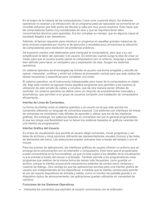 En el origen de la historia de las computadoras ( hace unos cuarenta años), los sistemas
operativos no existían y la introducción de un programa para ser ejecutado se convertía en un
increíble esfuerzo que solo podía ser llevado a cabo por muy pocos expertos. Esto hacia que
las computadoras fueran muy complicadas de usar y que se requiriera tener altos
conocimientos técnicos para operarlas. Era tan complejo su manejo, que en algunos casos el
resultado llegaba a ser desastroso.
Además, el tiempo requerido para introducir un programa en aquellas grandes máquinas de
lento proceso superaba por mucho el de ejecución y resultaba poco provechosa la utilización
de computadoras para resolución de problemas prácticos.
Se buscaron medios más elaborados para manipular la computadora, pero que a su vez
simplificaran la labor del operador o el usuario. Es entonces cuando surge la idea de crear un
medio para que el usuario pueda operar la computadora con un entorno, lenguaje y operación
bien definido para hacer un verdadero uso y explotación de esta. Surgen los sistemas
operativos.
Un sistema operativo es el encargado de brindar al usuario una forma amigable y sencilla de
operar, interpretar, codificar y emitir las ordenes al procesador central para que este realice las
tareas necesarias y especificas para completar una orden.
El sistema operativo, es el instrumento indispensable para hacer de la computadora un objeto
útil. Bajo este nombre se agrupan todos aquellos programas que permiten a los usuarios la
utilización de este enredo de cables y circuitos, que de otra manera serian difíciles de
controlar. Un sistema operativo se define como un conjunto de procedimientos manuales y
automáticos, que permiten a un grupo de usuarios compartir una instalación de computadora
eficazmente.
Interfaz de Línea de Comandos.
La forma de interfaz entre el sistema operativo y el usuario en la que este escribe los
comandos utilizando un lenguaje de comandos especial. Los sistemas con interfaces de líneas
de comandos se consideran más difíciles de aprender y utilizar que los de las interfaces
gráficas. Sin embargo, los sistemas basados en comandos son por lo general programables,
lo que les otorga una flexibilidad que no tienen los sistemas basados en gráficos carentes de
una interfaz de programación.
Interfaz Gráfica del Usuario.
Es el tipo de visualización que permite al usuario elegir comandos, iniciar programas y ver
listas de archivos y otras opciones utilizando las representaciones visuales (iconos) y las listas
de elementos del menú. Las selecciones pueden activarse bien a través del teclado o con el
mouse.
Para los autores de aplicaciones, las interfaces gráficas de usuario ofrecen un entorno que se
encarga de la comunicación con el ordenador o computadora. Esto hace que el programador
pueda concentrarse en la funcionalidad, ya que no esta sujeto a los detalles de la visualización
ni a la entrada a través del mouse o el teclado. También permite a los programadores crear
programas que realicen de la misma forma las tareas más frecuentes, como guardar un
archivo, porque la interfaz proporciona mecanismos estándar de control como ventanas y
cuadros de diálogo. Otra ventaja es que las aplicaciones escritas para una interfaz gráfica de
usuario son independientes de los dispositivos: a medida que la interfaz cambia para permitir
el uso de nuevos dispositivos de entrada y salida, como un monitor de pantalla grande o un
dispositivo óptico de almacenamiento, las aplicaciones pueden utilizarlos sin necesidad de
cambios.
Funciones de los Sistemas Operativos.
 Interpreta los comandos que permiten al usuario comunicarse con el ordenador.
 