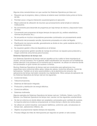 Algunas otras características con que cuentan los Sistemas Operativos por lotes son:
 Requiere que el programa, datos y órdenes al sistema sean remitidos todos juntos en forma
 de lote.
 Permiten poca o ninguna interacción usuario/programa en ejecución.
 Mayor potencial de utilización de recursos que procesamiento serial simple en sistemas
 multiusuarios.
 No conveniente para desarrollo de programas por bajo tiempo de retorno y depuración fuera
 de línea.
 Conveniente para programas de largos tiempos de ejecución (ej, análisis estadísticos,
 nóminas de personal, etc.).
 Se encuentra en muchos computadores personales combinados con procesamiento serial.
 Planificación del procesador sencilla, típicamente procesados en orden de llegada.
 Planificación de memoria sencilla, generalmente se divide en dos: parte residente del S.O. y
 programas transitorios.
 No requieren gestión crítica de dispositivos en el tiempo.
 Suelen proporcionar gestión sencilla de manejo de archivos: se requiere poca protección y
 ningún control de concurrencia para el acceso.
Sistemas Operativos de tiempo real.
Los Sistemas Operativos de tiempo real son aquellos en los cuales no tiene importancia el
usuario, sino los procesos. Por lo general, están subutilizados sus recursos con la finalidad de
prestar atención a los procesos en el momento que lo requieran. se utilizan en entornos donde
son procesados un gran número de sucesos o eventos.
Muchos Sistemas Operativos de tiempo real son construidos para aplicaciones muy
específicas como control de tráfico aéreo, bolsas de valores, control de refinerías, control de
laminadores. También en el ramo automovilístico y de la electrónica de consumo, las
aplicaciones de tiempo real están creciendo muy rápidamente. Otros campos de aplicación de
los Sistemas Operativos de tiempo real son los siguientes:
 Control de trenes.
 Telecomunicaciones.
 Sistemas de fabricación integrada.
 Producción y distribución de energía eléctrica.
 Control de edificios.
 Sistemas multimedia.
Algunos ejemplos de Sistemas Operativos de tiempo real son: VxWorks, Solaris, Lyns OS y
Spectra. Los Sistemas Operativos de tiempo real, cuentan con las siguientes características:
 Se dan en entornos en donde deben ser aceptados y procesados gran cantidad de sucesos,
 la mayoría externos al sistema computacional, en breve tiempo o dentro de ciertos plazos.
 Se utilizan en control industrial, conmutación telefónica, control de vuelo, simulaciones en
 tiempo real., aplicaciones militares, etc.
 Objetivo es proporcionar rápidos tiempos de respuesta.
 Procesa ráfagas de miles de interrupciones por segundo sin perder un solo suceso.
 