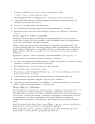 Proceso se activa tras ocurrencia de suceso, mediante interrupción.
 Proceso de mayor prioridad expropia recursos.
 Por tanto generalmente se utiliza planificación expropiativa basada en prioridades.
 Gestión de memoria menos exigente que tiempo compartido, usualmente procesos son
 residentes permanentes en memoria.
 Población de procesos estática en gran medida.
 Poco movimiento de programas entre almacenamiento secundario y memoria.
 Gestión de archivos se orienta más a velocidad de acceso que a utilización eficiente del
 recurso.
Sistemas Operativos de tiempo compartido.
Permiten la simulación de que el sistema y sus recursos son todos para cada usuario. El
usuario hace una petición a la computadora, esta la procesa tan pronto como le es posible, y
la respuesta aparecerá en la terminal del usuario.
Los principales recursos del sistema, el procesador, la memoria, dispositivos de E/S, son
continuamente utilizados entre los diversos usuarios, dando a cada usuario la ilusión de que
tiene el sistema dedicado para sí mismo. Esto trae como consecuencia una gran carga de
trabajo al Sistema Operativo, principalmente en la administración de memoria principal y
secundaria.
Ejemplos de Sistemas Operativos de tiempo compartido son Multics, OS/360 y DEC-10.
Características de los Sistemas Operativos de tiempo compartido:
 Populares representantes de sistemas multiprogramados multiusuario, ej: sistemas de diseño
 asistido por computador, procesamiento de texto, etc.
 Dan la ilusión de que cada usuario tiene una máquina para sí.
 Mayoría utilizan algoritmo de reparto circular.
 Programas se ejecutan con prioridad rotatoria que se incrementa con la espera y disminuye
 después de concedido el servicio.
 Evitan monopolización del sistema asignando tiempos de procesador (time slot).
 Gestión de memoria proporciona protección a programas residentes.
 Gestión de archivo debe proporcionar protección y control de acceso debido a que pueden
 existir múltiples usuarios accesando un mismo archivos.
Sistemas Operativos distribuidos.
Permiten distribuir trabajos, tareas o procesos, entre un conjunto de procesadores. Puede ser
que este conjunto de procesadores esté en un equipo o en diferentes, en este caso es
trasparente para el usuario. Existen dos esquemas básicos de éstos. Un sistema fuertemente
acoplado es a es aquel que comparte la memoria y un reloj global, cuyos tiempos de acceso
son similares para todos los procesadores. En un sistema débilmente acoplado los
procesadores no comparten ni memoria ni reloj, ya que cada uno cuenta con su memoria
local.
Los sistemas distribuidos deben de ser muy confiables, ya que si un componente del sistema
se compone otro componente debe de ser capaz de reemplazarlo.
Entre los diferentes Sistemas Operativos distribuidos que existen tenemos los siguientes:
Sprite, Solaris-MC, Mach, Chorus, Spring, Amoeba, Taos, etc.
 