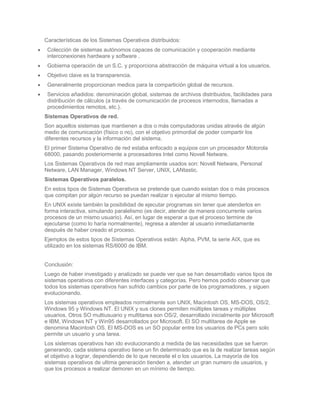 Características de los Sistemas Operativos distribuidos:
 Colección de sistemas autónomos capaces de comunicación y cooperación mediante
 interconexiones hardware y software .
 Gobierna operación de un S.C. y proporciona abstracción de máquina virtual a los usuarios.
 Objetivo clave es la transparencia.
 Generalmente proporcionan medios para la compartición global de recursos.
 Servicios añadidos: denominación global, sistemas de archivos distribuidos, facilidades para
 distribución de cálculos (a través de comunicación de procesos internodos, llamadas a
 procedimientos remotos, etc.).
Sistemas Operativos de red.
Son aquellos sistemas que mantienen a dos o más computadoras unidas através de algún
medio de comunicación (físico o no), con el objetivo primordial de poder compartir los
diferentes recursos y la información del sistema.
El primer Sistema Operativo de red estaba enfocado a equipos con un procesador Motorola
68000, pasando posteriormente a procesadores Intel como Novell Netware.
Los Sistemas Operativos de red mas ampliamente usados son: Novell Netware, Personal
Netware, LAN Manager, Windows NT Server, UNIX, LANtastic.
Sistemas Operativos paralelos.
En estos tipos de Sistemas Operativos se pretende que cuando existan dos o más procesos
que compitan por algún recurso se puedan realizar o ejecutar al mismo tiempo.
En UNIX existe también la posibilidad de ejecutar programas sin tener que atenderlos en
forma interactiva, simulando paralelismo (es decir, atender de manera concurrente varios
procesos de un mismo usuario). Así, en lugar de esperar a que el proceso termine de
ejecutarse (como lo haría normalmente), regresa a atender al usuario inmediatamente
después de haber creado el proceso.
Ejemplos de estos tipos de Sistemas Operativos están: Alpha, PVM, la serie AIX, que es
utilizado en los sistemas RS/6000 de IBM.


Conclusión:
Luego de haber investigado y analizado se puede ver que se han desarrollado varios tipos de
sistemas operativos con diferentes interfaces y categorías. Pero hemos podido observar que
todos los sistemas operativos han sufrido cambios por parte de los programadores, y siguen
evolucionando.
Los sistemas operativos empleados normalmente son UNIX, Macintosh OS, MS-DOS, OS/2,
Windows 95 y Windows NT. El UNIX y sus clones permiten múltiples tareas y múltiples
usuarios. Otros SO multiusuario y multitarea son OS/2, desarrollado inicialmente por Microsoft
e IBM, Windows NT y Win95 desarrollados por Microsoft. El SO multitarea de Apple se
denomina Macintosh OS. El MS-DOS es un SO popular entre los usuarios de PCs pero solo
permite un usuario y una tarea.
Los sistemas operativos han ido evolucionando a medida de las necesidades que se fueron
generando, cada sistema operativo tiene un fin determinado que es la de realizar tareas según
el objetivo a lograr, dependiendo de lo que necesite el o los usuarios. La mayoría de los
sistemas operativos de ultima generación tienden a, atender un gran numero de usuarios, y
que los procesos a realizar demoren en un mínimo de tiempo.
 