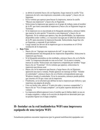 o  se abrirá el asistente haces clic en Siguiente, luego marcas la casilla “Una
             impresora de red o una impresora conectada a otro equipo” y haces clic en
             Siguiente.
          o En la ventana que aparece para buscar la impresora, marcas la casilla
             “Buscar una impresora” y haces clic en Siguiente.
          o Seleccionas la impresora que aparece en el grupo de trabajo, junta al nombre
             de la PC que tiene conectada la impresora y haces clic en Siguiente luego en
             Terminar.
          o Si la impresora no es encontrada en la búsqueda automática, entonces habrá
             que marcar la otra opción “Conexión a esta impresora” y hacer clic en
             Siguiente. En la ventana que aparece, hay dos posibilidades, las impresoras
             disponibles están visibles, o es necesario navegar por el árbol de directorios
             de la PC para encontrar la impresora buscada. Selecciónala, luego haz clic
             en Siguiente y responde Si por defecto.
          o Luego instala los drivers de la impresora que se encuentran en el CD de
             instalación de la impresora.
       Bajo Vista:
          o Haces clic en “Agregar una impresora de red”, lo que iniciara
             automáticamente una búsqueda de las impresoras disponibles. Selecciona la
             impresora que buscas.
          o Si la búsqueda automática no da resultados, entonces haces clic en la flecha
             verde “La impresora deseada no esta en la lista”. En la nueva ventana
             marcas la casilla “Seleccionar una impresora compartida por nombre” luego
             haces clic en “Examinar”. En la ventana que aparece, seleccionas la
             impresora que deseas usar.
          o Haces clic en la impresora que buscas y luego haces clic en Siguiente,
             aparecerá una nueva ventana. Puede aparecer un mensaje al final: “Instalar
             el controlador”, entonces haces clic en el botón correspondiente para que
             Windows instale el controlador. Si no lo encuentra, entonces puede pedirte
             que insertes el CD que viene con la impresora.
          o Finalmente, se te solicitará que definas la nueva impresora por defecto y que
             imprimas una página de prueba.
          o Una vez hecho esto, abres el “Centro de redes y recursos compartidos” y
             haces clic en “Ver el mapa completo”, en la parte superior derecha de la
             ventana.
          o La impresora deberá aparecer (con el nombre que le habías dado) ya sea en
             el mapa completo, o abajo en la sección de dispositivos detectado pero que
             no pueden figurar en el mapa completo.




II- Instalar en la red inalámbrica WiFi una impresora
equipada de una tarjeta WiFi

Actualmente podemos encontrar impresoras (por lo general multifunción) equipadas con
 