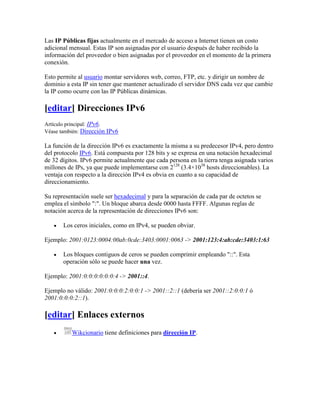Las IP Públicas fijas actualmente en el mercado de acceso a Internet tienen un costo
adicional mensual. Estas IP son asignadas por el usuario después de haber recibido la
información del proveedor o bien asignadas por el proveedor en el momento de la primera
conexión.

Esto permite al usuario montar servidores web, correo, FTP, etc. y dirigir un nombre de
dominio a esta IP sin tener que mantener actualizado el servidor DNS cada vez que cambie
la IP como ocurre con las IP Públicas dinámicas.

[editar] Direcciones IPv6
Artículo principal: IPv6.
Véase también: Dirección IPv6

La función de la dirección IPv6 es exactamente la misma a su predecesor IPv4, pero dentro
del protocolo IPv6. Está compuesta por 128 bits y se expresa en una notación hexadecimal
de 32 dígitos. IPv6 permite actualmente que cada persona en la tierra tenga asignada varios
millones de IPs, ya que puede implementarse con 2128 (3.4×1038 hosts direccionables). La
ventaja con respecto a la dirección IPv4 es obvia en cuanto a su capacidad de
direccionamiento.

Su representación suele ser hexadecimal y para la separación de cada par de octetos se
emplea el símbolo ":". Un bloque abarca desde 0000 hasta FFFF. Algunas reglas de
notación acerca de la representación de direcciones IPv6 son:

       Los ceros iniciales, como en IPv4, se pueden obviar.

Ejemplo: 2001:0123:0004:00ab:0cde:3403:0001:0063 -> 2001:123:4:ab:cde:3403:1:63

       Los bloques contiguos de ceros se pueden comprimir empleando "::". Esta
       operación sólo se puede hacer una vez.

Ejemplo: 2001:0:0:0:0:0:0:4 -> 2001::4.

Ejemplo no válido: 2001:0:0:0:2:0:0:1 -> 2001::2::1 (debería ser 2001::2:0:0:1 ó
2001:0:0:0:2::1).

[editar] Enlaces externos
          Wikcionario tiene definiciones para dirección IP.
 