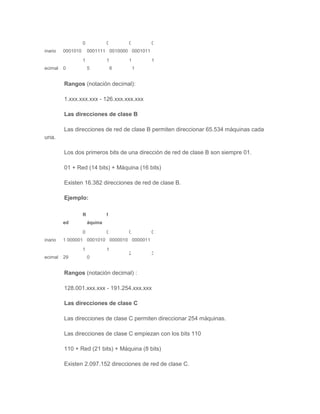 B         0            0       0        0
inario   0001010       0001111 0010000 0001011

         D         1            1       1        1
ecimal   0             5            6       1


         Rangos (notación decimal):

         1.xxx.xxx.xxx - 126.xxx.xxx.xxx

         Las direcciones de clase B

         Las direcciones de red de clase B permiten direccionar 65.534 máquinas cada
una.

         Los dos primeros bits de una dirección de red de clase B son siempre 01.

         01 + Red (14 bits) + Máquina (16 bits)

         Existen 16.382 direcciones de red de clase B.

         Ejemplo:

                   R            M
         ed            áquina

         B         0            0       0        0
inario   1 000001 0001010 0000010 0000011

         D         1            1
                                        2        3
ecimal   29            0


         Rangos (notación decimal) :

         128.001.xxx.xxx - 191.254.xxx.xxx

         Las direcciones de clase C

         Las direcciones de clase C permiten direccionar 254 máquinas.

         Las direcciones de clase C empiezan con los bits 110

         110 + Red (21 bits) + Máquina (8 bits)

         Existen 2.097.152 direcciones de red de clase C.
 