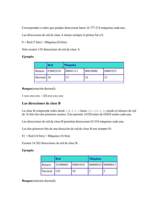 Corresponden a redes que pueden direccionar hasta 16.777.214 máquinas cada una.

Las direcciones de red de clase A tienen siempre el primer bit a 0.

0 + Red (7 bits) + Máquina (24 bits)

Solo existen 124 direcciones de red de clase A.

Ejemplo:

                     Red          Máquina
           Binario   0 0001010     00001111         00010000          00001011

           Decimal 10              15               16                11


Rangos(notación decimal):

1.xxx.xxx.xxx - 126.xxx.xxx.xxx

Las direcciones de clase B

La clase B comprende redes desde 128.0.0.0 hasta 191.255.0.0; siendo el número de red
de 16 bits (los dos primeros octetos. Esto permite 16320 redes de 65024 nodos cada una.

Las direcciones de red de clase B permiten direccionar 65.534 máquinas cada una.

Los dos primeros bits de una dirección de red de clase B son siempre 01.

01 + Red (14 bits) + Máquina (16 bits)

Existen 16.382 direcciones de red de clase B.

Ejemplo:

                           Red                           Máquina
                Binario    10 000001     00001010        00000010 00000011

                Decimal    129           10              2         3


Rangos(notación decimal):
 