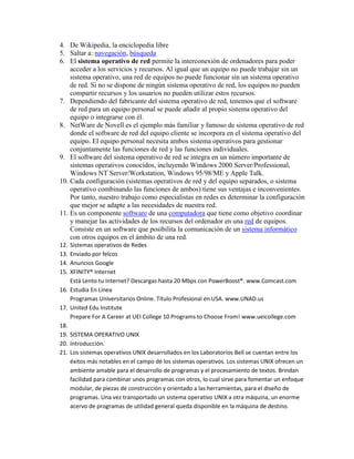 4. De Wikipedia, la enciclopedia libre
5. Saltar a: navegación, búsqueda
6. El sistema operativo de red permite la interconexión de ordenadores para poder
    acceder a los servicios y recursos. Al igual que un equipo no puede trabajar sin un
    sistema operativo, una red de equipos no puede funcionar sin un sistema operativo
    de red. Si no se dispone de ningún sistema operativo de red, los equipos no pueden
    compartir recursos y los usuarios no pueden utilizar estos recursos.
7. Dependiendo del fabricante del sistema operativo de red, tenemos que el software
    de red para un equipo personal se puede añadir al propio sistema operativo del
    equipo o integrarse con él.
8. NetWare de Novell es el ejemplo más familiar y famoso de sistema operativo de red
    donde el software de red del equipo cliente se incorpora en el sistema operativo del
    equipo. El equipo personal necesita ambos sistema operativos para gestionar
    conjuntamente las funciones de red y las funciones individuales.
9. El software del sistema operativo de red se integra en un número importante de
    sistemas operativos conocidos, incluyendo Windows 2000 Server/Professional,
    Windows NT Server/Workstation, Windows 95/98/ME y Apple Talk.
10. Cada configuración (sistemas operativos de red y del equipo separados, o sistema
    operativo combinando las funciones de ambos) tiene sus ventajas e inconvenientes.
    Por tanto, nuestro trabajo como especialistas en redes es determinar la configuración
    que mejor se adapte a las necesidades de nuestra red.
11. Es un componente software de una computadora que tiene como objetivo coordinar
    y manejar las actividades de los recursos del ordenador en una red de equipos.
    Consiste en un software que posibilita la comunicación de un sistema informático
    con otros equipos en el ámbito de una red.
12. Sistemas operativos de Redes
13. Enviado por felcos
14. Anuncios Google
15. XFINITY® Internet
    Está Lento tu Internet? Descargas hasta 20 Mbps con PowerBoost®. www.Comcast.com
16. Estudia En Línea
    Programas Universitarios Online. Título Profesional en USA. www.UNAD.us
17. United Edu Institute
    Prepare For A Career at UEI College 10 Programs to Choose From! www.ueicollege.com
18.
19. SISTEMA OPERATIVO UNIX
20. Introducción.
21. Los sistemas operativos UNIX desarrollados en los Laboratorios Bell se cuentan entre los
    éxitos más notables en el campo de los sistemas operativos. Los sistemas UNIX ofrecen un
    ambiente amable para el desarrollo de programas y el procesamiento de textos. Brindan
    facilidad para combinar unos programas con otros, lo cual sirve para fomentar un enfoque
    modular, de piezas de construcción y orientado a las herramientas, para el diseño de
    programas. Una vez transportado un sistema operativo UNIX a otra máquina, un enorme
    acervo de programas de utilidad general queda disponible en la máquina de destino.
 