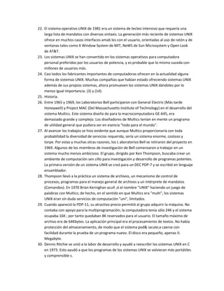 22. El sistema operativo UNIX de 1981 era un sistema de tecleo intensivo que requería una
    larga lista de mandatos con diversas sintaxis. La generación más reciente de sistemas UNIX
    ofrece en muchos casos interfaces amab les con el usuario, orientadas al uso de ratón y de
    ventanas tales como X Window System de MIT, NeWS de Sun Microsystem y Open Look
    de AT&T.
23. Los sistemas UNIX se han convertido en los sistemas operativos para computadora
    personal preferidos por los usuarios de potencia, y es probable que lo mismo suceda con
    millones de usuarios más.
24. Casi todos los fabricantes importantes de computadoras ofrecen en la actualidad alguna
    forma de sistemas UNIX. Muchas compañías que habían estado ofreciendo sistemas UNIX
    además de sus propios sistemas, ahora promueven los sistemas UNIX dándoles por lo
    menos igual importancia. (3) y (14).
25. Historia.
26. Entre 1965 y 1969, los Laboratorios Bell participaron con General Electric (Más tarde
    Honeywell) y Project MAC (Del Massachusetts Institute of Technology) en el desarrollo del
    sistema Multics. Este sistema diseña do para la macrocomputadora GE-645, era
    demasiado grande y complejo. Los diseñadores de Multics tenían en mente un programa
    de utilidad general que pudiera ser en esencia "todo para el mundo".
27. Al avanzar los trabajos se hizo evidente que aunque Multics proporcionaría con toda
    probabilidad la diversidad de servicios requerida, sería un sistema enorme, costoso y
    torpe. Por estas y muchas otras razones, los L aboratorios Bell se retiraron del proyecto en
    1969. Algunos de los miembros de investigación de Bell comenzaron a trabajar en un
    sistema mucho menos ambicioso. El grupo, dirigido por Ken Thompson, buscaba crear un
    ambiente de computación sen cillo para investigación y desarrollo de programas potentes.
    La primera versión de un sistema UNIX se creó para un DEC PDP-7 y se escribió en lenguaje
    ensamblador.
28. Thompson llevó a la práctica un sistema de archivos, un mecanismo de control de
    procesos, programas para el manejo general de archivos y un intérprete de mandatos
    (Comandos). En 1970 Brian Kernighan acuñ ;ó el nombre "UNIX" haciendo un juego de
    palabras con Multics; de hecho, en el sentido en que Multics era "multi", los sistemas
    UNIX eran sin duda servicios de computación "uni", limitados.
29. Cuando apareció la PDP-11, su atractivo precio permitió al grupo adquirir la máquina. No
    contaba con apoyo para la multiprogramación; la computadora tenía sólo 24K y el sistema
    ocupaba 16K ; por tanto quedaban 8K reservados para el usuario. El tamaño máximo de
    archivo era de 64Kbytes. La aplicación principal era el procesamiento de textos. No había
    protección del almacenamiento, de modo que el sistema pod& iacute;a caerse con
    facilidad durante la prueba de un programa nuevo. El disco era pequeño, apenas ½
    Megabyte.
30. Dennis Ritchie se unió a la labor de desarrollo y ayudó a reescribir los sistemas UNIX en C
    en 1973. Esto ayudó a que los programas de los sistemas UNIX se volvieran más portátiles
    y comprensible s.
 