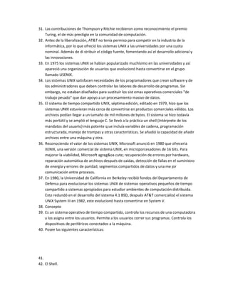 31. Las contribuciones de Thompson y Ritchie recibieron como reconocimiento el premio
    Turing, el de más prestigio en la comunidad de computación.
32. Antes de la liberalización, AT&T no tenía permiso para competir en la industria de la
    informática, por lo que ofreció los sistemas UNIX a las universidades por una cuota
    nominal. Además de di stribuir el código fuente, fomentando así el desarrollo adicional y
    las innovaciones.
33. En 1975 los sistemas UNIX se habían popularizado muchísimo en las universidades y así
    apareció una organización de usuarios que evolucionó hasta convertirse en el grupo
    llamado USENIX.
34. Los sistemas UNIX satisfacen necesidades de los programadores que crean software y de
    los administradores que deben controlar las labores de desarrollo de programas. Sin
    embargo, no estaban diseñados para sustituir los sist emas operativos comerciales "de
    trabajo pesado" que dan apoyo a un procesamiento masivo de datos.
35. El sistema de tiempo compartido UNIX, séptima edición, editado en 1979, hizo que los
    sistemas UNIX estuvieran más cerca de convertirse en productos comerciales válidos. Los
    archivos podían llegar a un tamaño de mil millones de bytes. El sistema se hizo todavía
    más portátil y se amplió el lenguaje C. Se llevó a la práctica un shell (Intérprete de los
    mandatos del usuario) más potente q ue incluía variables de cadena, programación
    estructurada, manejo de trampas y otras características. Se añadió la capacidad de añadir
    archivos entre una máquina y otra.
36. Reconociendo el valor de los sistemas UNIX, Microsoft anunció en 1980 que ofrecería
    XENIX, una versión comercial de sistema UNIX, en microporcesadores de 16 bits. Para
    mejorar la viabilidad, Microsoft agreg&oa cute; recuperación de errores por hardware,
    reparación automática de archivos después de caídas, detección de fallas en el suministro
    de energía y errores de paridad, segmentos compartidos de datos y una me jor
    comunicación entre procesos.
37. En 1980, la Universidad de California en Berkeley recibió fondos del Departamento de
    Defensa para evolucionar los sistemas UNIX de sistemas operativos pequeños de tiempo
    compartido a sistemas apropiados para estudiar ambientes de computación distribuida.
    Esto redundó en el desarrollo del sistema 4.1 BSD, después AT&T comercializó el sistema
    UNIX System III en 1982, este evolucionó hasta convertirse en System V.
38. Concepto
39. Es un sistema operativo de tiempo compartido, controla los recursos de una computadora
    y los asigna entre los usuarios. Permite a los usuarios correr sus programas. Controla los
    dispositivos de periféricos conectados a la máquina.
40. Posee las siguientes características:




41.
42. El Shell.
 