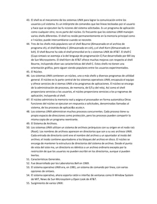 43. El shell es el mecanismo de los sistemas UNIX para lograr la comunicación entre los
    usuarios y el sistema. Es un intérprete de comandos que lee líneas tecleadas por el usuario
    y hace que se ejecuten las fu nciones del sistema solicitadas. Es un programa de aplicación
    como cualquier otro; no es parte del núcleo. Es frecuente que los sistemas UNIX manejen
    varios shells diferentes. El shell no reside permanentemente en la memoria principal como
    e l núcleo; puede intercambiarse cuando se necesite.
44. Tres de los shells más populares son el shell Bourne (Almacenado en el archivo de
    programa sh), el shell Berkeley C (Almacenado en csh), y el shell Korn (Almacenado en
    ksh). El shell Bourne ha sido el shell primordial en lo s sistemas UNIX de AT&T. El shell C
    (Cuya sintaxis se asemeja a la del lenguaje de programación C) fue desarrollado por Bill Joy
    de Sun Microsystems. El shell Korn de AT&T ofrece muchas mejoras con respecto al shell
    Bourne, incluyendo diver sas características del shell C. Estos shells no tienen una
    orientación gráfica, pero siguen siendo populares entre los usuarios experimentados.
45. El Núcleo.
46. Los sistemas UNIX contienen un núcleo, uno o más shells y diversos programas de utilidad
    general. El núcleo es la parte central de los sistemas operativos UNIX; encapsula el equipo
    y ofrece servicios de si stemas UNIX a los programas de aplicaciones. El núcleo se encarga
    de la administración de procesos, de memoria, de E/S y del reloj. Así como el shell
    proporciona servicios a los usuarios, el núcleo proporciona servicios a los p rogramas de
    aplicación, incluyendo al shell.
47. El núcleo administra la memoria real y asigna el procesador en forma automática Otras
    funciones del núcleo se ejecutan en respuesta a solicitudes, denominadas llamadas al
    sistema, de los procesos de aplicaci&o acute;n.
48. Los sistemas UNIX administran muchos procesos concurrentes. Cada proceso tiene su
    propio espacio de direcciones como protección, pero los procesos pueden compartir la
    misma copia de un programa reentrante.
49. El Sistema de Archivos.
50. Los sistemas UNIX utilizan un sistema de archivos jerárquicos con su origen en el nodo raíz
    (Root). Los nombres de archivos aparecen en directorios que son a su vez archivos UNIX.
    Cada entrada de directorio conti ene el nombre del archivo y un apuntador al inodo del
    archivo; el inodo contiene apuntadores a los bloques del archivo en disco. El núcleo se
    encarga de mantener la estructura de directorios del sistema de archivo. Desde el punto
    de vista del siste ma, un directorio es idéntico a un archivo ordinario excepto por la
    restricción de que los usuarios no pueden escribir en los directorios, aunque sí pueden
    leerlos.
51. Características Generales.
52. Fue desarrollado por los Laboratorios Bell en 1969.
53. El sistema operativo UNIX era, en 1981, un sistema de comando por línea, con varias
    opciones de sintaxis.
54. El sistema operativo, ahora soporta ratón e interfaz de ventanas como X-Window System
    de MIT, News de Sun Microsystem y Open Look de AT&T.
55. Surgimiento de varios UNIX:
 