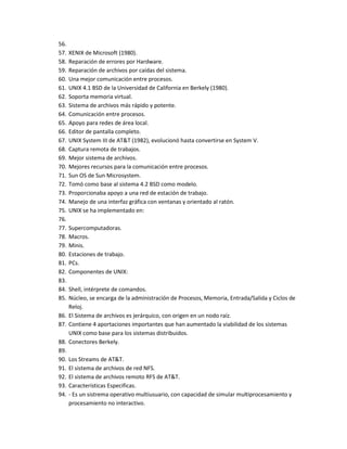 56.
57.   XENIX de Microsoft (1980).
58.   Reparación de errores por Hardware.
59.   Reparación de archivos por caídas del sistema.
60.   Una mejor comunicación entre procesos.
61.   UNIX 4.1 BSD de la Universidad de California en Berkely (1980).
62.   Soporta memoria virtual.
63.   Sistema de archivos más rápido y potente.
64.   Comunicación entre procesos.
65.   Apoyo para redes de área local.
66.   Editor de pantalla completo.
67.   UNIX System III de AT&T (1982), evolucionó hasta convertirse en System V.
68.   Captura remota de trabajos.
69.   Mejor sistema de archivos.
70.   Mejores recursos para la comunicación entre procesos.
71.   Sun OS de Sun Microsystem.
72.   Tomó como base al sistema 4.2 BSD como modelo.
73.   Proporcionaba apoyo a una red de estación de trabajo.
74.   Manejo de una interfaz gráfica con ventanas y orientado al ratón.
75.   UNIX se ha implementado en:
76.
77.   Supercomputadoras.
78.   Macros.
79.   Minis.
80.   Estaciones de trabajo.
81.   PCs.
82.   Componentes de UNIX:
83.
84. Shell, intérprete de comandos.
85. Núcleo, se encarga de la administración de Procesos, Memoria, Entrada/Salida y Ciclos de
    Reloj.
86. El Sistema de archivos es jerárquico, con origen en un nodo raíz.
87. Contiene 4 aportaciones importantes que han aumentado la viabilidad de los sistemas
    UNIX como base para los sistemas distribuidos.
88. Conectores Berkely.
89.
90. Los Streams de AT&T.
91. El sistema de archivos de red NFS.
92. El sistema de archivos remoto RFS de AT&T.
93. Características Especificas.
94. - Es un sistrema operativo multiusuario, con capacidad de simular multiprocesamiento y
    procesamiento no interactivo.
 