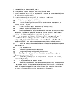 95. - Está escrito en un lenguaje de alto nivel : C.
96. - Dispone de un lenguaje de control programable llamado SHELL.
97. - Ofrece facilidades para la creación de programas y sistemas y el ambiente adecuado para
    las tareas de diseños de software.
98. - Emplea manejo dinámico de memoria por intercambio o paginación.
99. - Tiene capacidad de interconexión de procesos.
100.         - Permite comunicación entre procesos.
101.         - Emplea un sistema jerárquico de archivos, con facilidades de protección de
    archivos, cuentas y procesos.
102.         - Tiene facilidad para redireccionamiento de Entradas/Salidas.
103.         Garantiza un alto grado de portabilidad.
104.         El sistema se basa en un Núcleo llamado Kernel, que reside permanentemente en
    la memoria, y que atiende a todas las llamadas del sistema, administra el acceso a los
    archivos y el inicio o la suspención de las tareas de los usuarios.
105.         La comunación con el sistema UNIX se da mediante un programa de control
    llamado SHELL. Este es un lenguaje de control, un intérprete, y un lenguaje de
    programación, cuyas características lo hacen sumamente flexible para las tareas de un
    centro de cómputo. Como lenguaje de programación abarca los siguientes aspectos:
106.         - Ofrece las estructuras de control normales: secuenciación, iteración condicional,
    selección y otras.
107.         - Paso de parámetros.
108.         - Sustitución textual de variables y Cadenas.
109.         - Comunicación bidireccional entre órdenes de shell.
110.         El shell permite modificar en forma dinámica las características con que se
    ejecutan los programas en UNIX:
111.         Las entradas y salidas pueden ser redireccionadas o redirigidas hacia archivos,
    procesos y dispositivos;
112.         Es posible interconectar procesos entre sí.
113.         Diferentes usuarios pueden "ver" versiones distintas del sistema operativo debido
    a la capacidad del shell para configurar diversos ambientes de ejecución. Por ejemplo, se
    puede hacer que un usuario entre directamente a su sección, ejecute un programa en
    particular y salga automáticamente del sistema al terminar de usarlo.
 