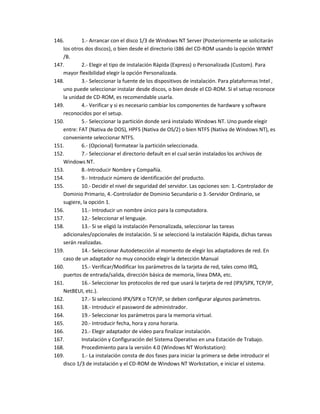 146.       1.- Arrancar con el disco 1/3 de Windows NT Server (Posteriormente se solicitarán
   los otros dos discos), o bien desde el directorio i386 del CD-ROM usando la opción WINNT
   /B.
147.       2.- Elegir el tipo de instalación Rápida (Express) o Personalizada (Custom). Para
   mayor flexibilidad elegir la opción Personalizada.
148.       3.- Seleccionar la fuente de los dispositivos de instalación. Para plataformas Intel ,
   uno puede seleccionar instalar desde discos, o bien desde el CD-ROM. Si el setup reconoce
   la unidad de CD-ROM, es recomendable usarla.
149.       4.- Verificar y si es necesario cambiar los componentes de hardware y software
   reconocidos por el setup.
150.       5.- Seleccionar la partición donde será instalado Windows NT. Uno puede elegir
   entre: FAT (Nativa de DOS), HPFS (Nativa de OS/2) o bien NTFS (Nativa de Windows NT), es
   conveniente seleccionar NTFS.
151.       6.- (Opcional) formatear la partición seleccionada.
152.       7.- Seleccionar el directorio default en el cual serán instalados los archivos de
   Windows NT.
153.       8.-Introducir Nombre y Compañía.
154.       9.- Introducir número de identificación del producto.
155.       10.- Decidir el nivel de seguridad del servidor. Las opciones son: 1.-Controlador de
   Dominio Primario, 4.-Controlador de Dominio Secundario o 3.-Servidor Ordinario, se
   sugiere, la opción 1.
156.       11.- Introducir un nombre único para la computadora.
157.       12.- Seleccionar el lenguaje.
158.       13.- Si se eligió la instalación Personalizada, seleccionar las tareas
   adicionales/opcionales de instalación. Si se seleccionó la instalación Rápida, dichas tareas
   serán realizadas.
159.       14.- Seleccionar Autodetección al momento de elegir los adaptadores de red. En
   caso de un adaptador no muy conocido elegir la detección Manual
160.       15.- Verificar/Modificar los parámetros de la tarjeta de red, tales como IRQ,
   puertos de entrada/salida, dirección básica de memoria, línea DMA, etc.
161.       16.- Seleccionar los protocolos de red que usará la tarjeta de red (IPX/SPX, TCP/IP,
   NetBEUI, etc.).
162.       17.- Si seleccionó IPX/SPX o TCP/IP, se deben configurar algunos parámetros.
163.       18.- Introducir el password de administrador.
164.       19.- Seleccionar los parámetros para la memoria virtual.
165.       20.- Introducir fecha, hora y zona horaria.
166.       21.- Elegir adaptador de vídeo para finalizar instalación.
167.       Instalación y Configuración del Sistema Operativo en una Estación de Trabajo.
168.       Procedimiento para la versión 4.0 (Windows NT Workstation):
169.       1.- La instalación consta de dos fases para iniciar la primera se debe introducir el
   disco 1/3 de instalación y el CD-ROM de Windows NT Workstation, e iniciar el sistema.
 