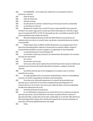 286.        FILE MANAGER .- Es la ventana por medio de la cual comparte archivos y
   directorios. Contiene:
287.        Arbol de discos.
288.        Arbol de directorios .
289.        Arbol de archivos.
290.        Se seleccionan los archivos o directorios por menús para hacerlos compartidos.
291.        La Conexión con Internet.
292.        Windows NT también hace uso del FTP que es nativo del WEB. Este le permite
   introducir los nuevos rasgos punto a punto que están relacionados con Internet, al igual
   que con el protocolo PTPP y el TCP / IP esto puede ayu dar a consolidar la posición de NT
   como la plataforma del servidor de Internet.
293.        Microsoft adopta finalmente el estilo de UNIX referente a los dominios y lo
   implanta como una norma. Es sencillo hacer uso de éste, únicamente basta con nombrar
   el servicio DNS.
294.        Puede teclear ahora en DNS el nombre del dominio y se conseguirá que el IP se
   direccione automáticamente, además se reconocerán los nombres válidos, aunque el
   funcionamiento del DNS es un poco arrogant e, el organizador lo tiene disponible.
295.        La autorización para el uso de Windows NT.
296.        Las versiones nuevas que conservan las características del Servidor 3.51 muestran
   dos tipos de autorización:
297.        Por usuario
298.        De conexión concurrente
299.        Esto es que cada usuario requiere de autorización para tener acceso al sistema que
   conectará, pero la licencia del sistema deja libre la conexión a cualquier número de
   sistemas.
300.        Las últimas licencias que se han otorgado de un servidor es por un número
   específico de usuarios.
301.        Un rasgo aplicable tanto a las versiones de Workstation y Server es la facilidad de
   conectar una red de computadoras servidores y administradores.
302.        Por primera vez, Microsoft proporciona un conjunto de herramientas que
   permiten que un sistema NT se encuentre completamente preconfigurado sin la
   intervención de un ser humano, sino, que es por medio de vídeo y escenas pr egrabadas
   de diferentes aplicaciones de la red.
303.        Perfeccionamientos de la Ejecución.
304.        En una Workstation al igual que en la versión Server 4.0, se realizaron pruebas de
   ejecución para poner a punto totalmente. De nuevo, se puede confirmar mejoras en
   ejecución del vídeo, aunque éste sea de valor cuestionable en un servidor. Más allá de ese,
   Microsoft exige dichas mejoras de la interfaz de transporte de la red que ha llevado a la
   ejecución en Ethernet significativamente más rápida.
305.        Fallas.
 