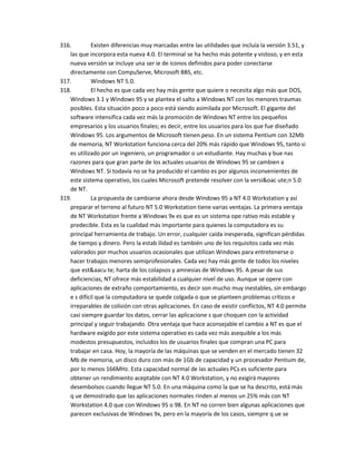 316.        Existen diferencias muy marcadas entre las utilidades que incluía la versión 3.51, y
   las que incorpora esta nueva 4.0. El terminal se ha hecho más potente y vistoso, y en esta
   nueva versión se incluye una ser ie de iconos definidos para poder conectarse
   directamente con CompuServe, Microsoft BBS, etc.
317.        Windows NT 5.0.
318.        El hecho es que cada vez hay más gente que quiere o necesita algo más que DOS,
   Windows 3.1 y Windows 95 y se plantea el salto a Windows NT con los menores traumas
   posibles. Esta situación poco a poco está siendo asimilada por Microsoft. El gigante del
   software intensifica cada vez más la promoción de Windows NT entre los pequeños
   empresarios y los usuarios finales; es decir, entre los usuarios para los que fue diseñado
   Windows 95. Los argumentos de Microsoft tienen peso. En un sistema Pentium con 32Mb
   de memoria, NT Workstation funciona cerca del 20% más rápido que Windows 95, tanto si
   es utilizado por un ingeniero, un programador o un estudiante. Hay muchas y bue nas
   razones para que gran parte de los actuales usuarios de Windows 95 se cambien a
   Windows NT. Si todavía no se ha producido el cambio es por algunos inconvenientes de
   este sistema operativo, los cuales Microsoft pretende resolver con la versi&oac ute;n 5.0
   de NT.
319.        La propuesta de cambiarse ahora desde Windows 95 a NT 4.0 Workstation y así
   preparar el terreno al futuro NT 5.0 Workstation tiene varias ventajas. La primera ventaja
   de NT Workstation frente a Windows 9x es que es un sistema ope rativo más estable y
   predecible. Esta es la cualidad más importante para quienes la computadora es su
   principal herramienta de trabajo. Un error, cualquier caída inesperada, significan pérdidas
   de tiempo y dinero. Pero la estab ilidad es también uno de los requisitos cada vez más
   valorados por muchos usuarios ocasionales que utilizan Windows para entretenerse o
   hacer trabajos menores semiprofesionales. Cada vez hay más gente de todos los niveles
   que est&aacu te; harta de los colapsos y amnesias de Windows 95. A pesar de sus
   deficiencias, NT ofrece más estabilidad a cualquier nivel de uso. Aunque se opere con
   aplicaciones de extraño comportamiento, es decir son mucho muy inestables, sin embargo
   e s difícil que la computadora se quede colgada o que se planteen problemas críticos e
   irreparables de colisión con otras aplicaciones. En caso de existir conflictos, NT 4.0 permite
   casi siempre guardar los datos, cerrar las aplicacione s que choquen con la actividad
   principal y seguir trabajando. Otra ventaja que hace aconsejable el cambio a NT es que el
   hardware exigido por este sistema operativo es cada vez más asequible a los más
   modestos presupuestos, incluidos los de usuarios finales que compran una PC para
   trabajar en casa. Hoy, la mayoría de las máquinas que se venden en el mercado tienen 32
   Mb de memoria, un disco duro con más de 1Gb de capacidad y un procesador Pentium de,
   por lo menos 166MHz. Esta capacidad normal de las actuales PCs es suficiente para
   obtener un rendimiento aceptable con NT 4.0 Workstation, y no exigirá mayores
   desembolsos cuando llegue NT 5.0. En una máquina como la que se ha descrito, está más
   q ue demostrado que las aplicaciones normales rinden al menos un 25% más con NT
   Workstation 4.0 que con Windows 95 o 98. En NT no corren bien algunas aplicaciones que
   parecen exclusivas de Windows 9x, pero en la mayoría de los casos, siempre q ue se
 