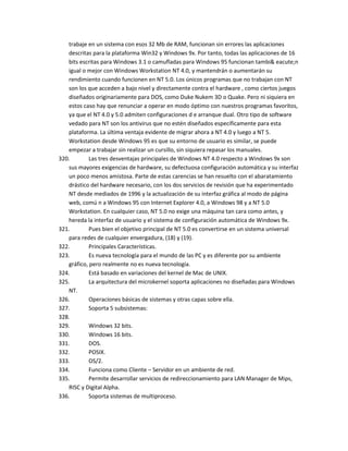 trabaje en un sistema con esos 32 Mb de RAM, funcionan sin errores las aplicaciones
   descritas para la plataforma Win32 y Windows 9x. Por tanto, todas las aplicaciones de 16
   bits escritas para Windows 3.1 o camufladas para Windows 95 funcionan tambi& eacute;n
   igual o mejor con Windows Workstation NT 4.0, y mantendrán o aumentarán su
   rendimiento cuando funcionen en NT 5.0. Los únicos programas que no trabajan con NT
   son los que acceden a bajo nivel y directamente contra el hardware , como ciertos juegos
   diseñados originariamente para DOS, como Duke Nukem 3D o Quake. Pero ni siquiera en
   estos caso hay que renunciar a operar en modo óptimo con nuestros programas favoritos,
   ya que el NT 4.0 y 5.0 admiten configuraciones d e arranque dual. Otro tipo de software
   vedado para NT son los antivirus que no estén diseñados específicamente para esta
   plataforma. La última ventaja evidente de migrar ahora a NT 4.0 y luego a NT 5.
   Workstation desde Windows 95 es que su entorno de usuario es similar, se puede
   empezar a trabajar sin realizar un cursillo, sin siquiera repasar los manuales.
320.        Las tres desventajas principales de Windows NT 4.0 respecto a Windows 9x son
   sus mayores exigencias de hardware, su defectuosa configuración automática y su interfaz
   un poco menos amistosa. Parte de estas carencias se han resuelto con el abaratamiento
   drástico del hardware necesario, con los dos servicios de revisión que ha experimentado
   NT desde mediados de 1996 y la actualización de su interfaz gráfica al modo de página
   web, comú n a Windows 95 con Internet Explorer 4.0, a Windows 98 y a NT 5.0
   Workstation. En cualquier caso, NT 5.0 no exige una máquina tan cara como antes, y
   hereda la interfaz de usuario y el sistema de configuración automática de Windows 9x.
321.        Pues bien el objetivo principal de NT 5.0 es convertirse en un sistema universal
   para redes de cualquier envergadura, (18) y (19).
322.        Principales Características.
323.        Es nueva tecnología para el mundo de las PC y es diferente por su ambiente
   gráfico, pero realmente no es nueva tecnología.
324.        Está basado en variaciones del kernel de Mac de UNIX.
325.        La arquitectura del microkernel soporta aplicaciones no diseñadas para Windows
   NT.
326.        Operaciones básicas de sistemas y otras capas sobre ella.
327.        Soporta 5 subsistemas:
328.
329.        Windows 32 bits.
330.        Windows 16 bits.
331.        DOS.
332.        POSIX.
333.        OS/2.
334.        Funciona como Cliente – Servidor en un ambiente de red.
335.        Permite desarrollar servicios de redireccionamiento para LAN Manager de Mips,
   RISC y Digital Alpha.
336.        Soporta sistemas de multiproceso.
 