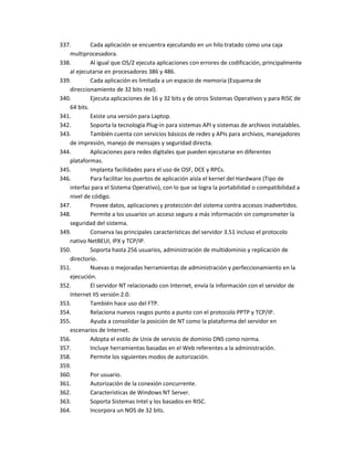 337.        Cada aplicación se encuentra ejecutando en un hilo tratado como una caja
   multiprocesadora.
338.        Al igual que OS/2 ejecuta aplicaciones con errores de codificación, principalmente
   al ejecutarse en procesadores 386 y 486.
339.        Cada aplicación es limitada a un espacio de memoria (Esquema de
   direccionamiento de 32 bits real).
340.        Ejecuta aplicaciones de 16 y 32 bits y de otros Sistemas Operativos y para RISC de
   64 bits.
341.        Existe una versión para Laptop.
342.        Soporta la tecnología Plug-in para sistemas API y sistemas de archivos instalables.
343.        También cuenta con servicios básicos de redes y APIs para archivos, manejadores
   de impresión, manejo de mensajes y seguridad directa.
344.        Aplicaciones para redes digitales que pueden ejecutarse en diferentes
   plataformas.
345.        Implanta facilidades para el uso de OSF, DCE y RPCs.
346.        Para facilitar los puertos de aplicación aísla el kernel del Hardware (Tipo de
   interfaz para el Sistema Operativo), con lo que se logra la portabilidad o compatibilidad a
   nivel de código.
347.        Provee datos, aplicaciones y protección del sistema contra accesos inadvertidos.
348.        Permite a los usuarios un acceso seguro a más información sin comprometer la
   seguridad del sistema.
349.        Conserva las principales características del servidor 3.51 incluso el protocolo
   nativo NetBEUI, IPX y TCP/IP.
350.        Soporta hasta 256 usuarios, administración de multidominio y replicación de
   directorio.
351.        Nuevas o mejoradas herramientas de administración y perfeccionamiento en la
   ejecución.
352.        El servidor NT relacionado con Internet, envía la información con el servidor de
   Internet IIS versión 2.0.
353.        También hace uso del FTP.
354.        Relaciona nuevos rasgos punto a punto con el protocolo PPTP y TCP/IP.
355.        Ayuda a consolidar la posición de NT como la plataforma del servidor en
   escenarios de Internet.
356.        Adopta el estilo de Unix de servicio de dominio DNS como norma.
357.        Incluye herramientas basadas en el Web referentes a la administración.
358.        Permite los siguientes modos de autorización.
359.
360.        Por usuario.
361.        Autorización de la conexión concurrente.
362.        Características de Windows NT Server.
363.        Soporta Sistemas Intel y los basados en RISC.
364.        Incorpora un NOS de 32 bits.
 
