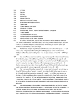 390.        IPX/SPX.
391.        Banyan
392.        DECnet.
393.        Apple Talk.
394.        Requerimientos.
395.        Para una estación de trabajo:
396.        PC 80386 – DX – 25 MHz mínimo.
397.        16 Mb RAM.
398.        90 Mb de espacio en disco.
399.        Unidad de CD-ROM.
400.        Además de lo anterior, para un Servidor debemos considerar:
401.        32 Mb de RAM.
402.        120 Mb de espacio en disco.
403.        Sistema Operativo NetWare de Novell.
404.        Introducción al uso de la Red NetWare.
405.        El sistema de redes más popular en el mundo de las PCs es NetWare de Novell.
   Este sistema se diseñó con la finalidad de que lo usarán grandes compañías que deseaban
   sustituir s us enormes máquinas conocidas como mainframe por una red de PCs que
   resultara más económica y fácil de manejar.
406.        NetWare es una pila de protocolos patentada que se ilustra en la Figura 1.2 y que
   se basa en el antiguo Xerox Network System, XNS Ô pero con varias modificaciones.
   NetWare de Novell es previo a OSI y no se basa en él, si acaso se parece más a TCP/IP que
   a OSI.
407.        Las capas física y de enlace de datos se pueden escoger de entre varios estándares
   de la industria, lo que incluye Ethernet, el token ring de IBM y ARCnet. La capa de red
   utiliza un protocolo de interred poco confiable, si n conexión llamado IPX. Este protocolo
   transfiere paquetes de origen al destino en forma transparente, aun si la fuente y el
   destino se encuentran en redes diferentes. En lo funcional IPX es similar a IP, excepto que
   usa direcciones de 10 bytes en lugar de direcciones de 4 bytes, (9) y (10).
408.        Por encima de IPX está un protocolo de transporte orientado a la conexión que se
   llama NCP (Network Core Protocol, Protocolo Central de Red). El NCP proporciona otros
   servicios además del de transporte de datos de u suario y en realidad es el corazón de
   NetWare. También está disponible un segundo protocolo, SPX, el cual solo proporciona
   transporte. Otra opción es TCP. Las aplicaciones pueden seleccionar cualquiera de ellos.
   Por ejemplo, el sistema de archivos usa NCP y Lotus NotesÒ usa SPX. Las capas de sesión y
   de presentación no existen. En la capa de aplicación están presentes varios protocolos de
   aplicación.
409.        La clave de toda la arquitectura es el paquete de datagrama de interred sobre el
   cual se construye todo lo demás. En la Figura 1.3 se muestra el formato de un paquete IPX.
   El campo Suma de verificación pocas veces s e usa puesto que la capa de enlace
   subyacente también proporciona una suma de verificación. El campo Longitud del paquete
   indica qué tan grande es el paquete, es decir suma el encabezado más datos y el resultado
 
