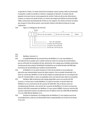 se guarda en 2 bytes. El campo Control de transporte cuenta cuántas redes ha atravesado
   el paquete; cuando se excede un máximo, el paquete se descarta. El campo Tipo de
   paquete sirve para marcar varios paquetes de control. Cada una de las dos direcciones c
   ontiene un número de red de 32 bits, un número de máquina de 48 bits (La dirección 802
   LAN) y la dirección local (Socket) de 16 bits en esa máquina. Por último se tienen los datos
   que ocupan el resto del pa quete, cuyo tamaño máximo está determinado por la capa
   subyacente.
410.       Figura 1.3 Datagrama de Interred.




411.
412.        NetWare, Versión 2.2.
413.        La adaptabilidad de las características de NetWare 2.2 a las necesidades al
   mercado de hoy se queda corto cuando comienza a listar los asuntos de conectividad a
   que se enfrentan las compañías de hoy, administrac ión y apoyo para múltiples protocolos,
   conexiones de área amplia, flexibilidad y facilidad de uso al administrador del NOS bajo
   escenarios de conectividad que cambian constantemente.
414.        El NetWare 2.2 no pudo mantener el ritmo de los demás en las pruebas de
   ejecución que representaban tareas de redes mayores. Esto se puede comprender si se
   tiene en cuenta que NetWare 2.2 de 16 bits todavía se puede ejecutar en una máquina de
   clase AT. Comprensible, sí, pero no aceptable como una solución para toda una compañía.
415.        NetWare 386 inicialmente sólo estaba disponible como una versión de 250
   usuarios, e incluso para cuando NetWare 2.2 salió al mercado, la versión básica de
   NetWare 3.x era una licencia de 20 usuarios de US$3.495. Hoy en día las cosas son
   completamente distintas. Una versión de 5 usuarios de NetWare 3.11 tiene un precio de
   lista de US$1.095 comparado con NetWare 2.2 que cuesta US$895. Incluso el nivel de 100
   usuarios solamente muestra una diferencia de mil dólares entre los US$5.995 de NetWare
   2.2 y los US$6.995 de NetWare 3.11.
416.        Aunque la instalación y la configuración de NetWare 2.2 son mejores que las de
   sus predecesores, estás ya son demasiado lentas comparándolas con las de las versiones
   3.11 y 4.0.
 