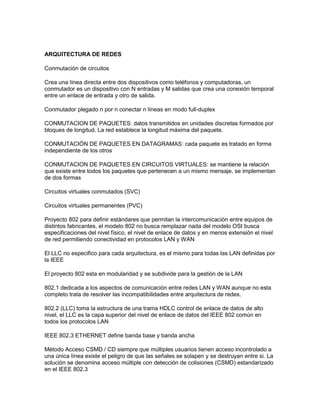 ARQUITECTURA DE REDES

Conmutación de circuitos

Crea una línea directa entre dos dispositivos como teléfonos y computadoras, un
conmutador es un dispositivo con N entradas y M salidas que crea una conexión temporal
entre un enlace de entrada y otro de salida.

Conmutador plegado n por n conectar n líneas en modo full-duplex

CONMUTACION DE PAQUETES: datos transmitidos en unidades discretas formados por
bloques de longitud. La red establece la longitud máxima del paquete.

CONMUTACIÓN DE PAQUETES EN DATAGRAMAS: cada paquete es tratado en forma
independiente de los otros

CONMUTACION DE PAQUETES EN CIRCUITOS VIRTUALES: se mantiene la relación
que existe entre todos los paquetes que pertenecen a un mismo mensaje, se implementan
de dos formas

Circuitos virtuales conmutados (SVC)

Circuitos virtuales permanentes (PVC)

Proyecto 802 para definir estándares que permitan la intercomunicación entre equipos de
distintos fabricantes, el modelo 802 no busca remplazar nada del modelo OSI busca
especificaciones del nivel físico, el nivel de enlace de datos y en menos extensión el nivel
de red permitiendo conectividad en protocolos LAN y WAN

El LLC no especifico para cada arquitectura, es el mismo para todas las LAN definidas por
la IEEE

El proyecto 802 esta en modularidad y se subdivide para la gestión de la LAN

802.1 dedicada a los aspectos de comunicación entre redes LAN y WAN aunque no esta
completo trata de resolver las incompatibilidades entre arquitectura de redes.

802.2 (LLC) toma la estructura de una trama HDLC control de enlace de datos de alto
nivel, el LLC es la capa superior del nivel de enlace de datos del IEEE 802 común en
todos los protocolos LAN

IEEE 802.3 ETHERNET define banda base y banda ancha

Método Acceso CSMD / CD siempre que múltiples usuarios tienen acceso incontrolado a
una única línea existe el peligro de que las señales se solapen y se destruyan entre si. La
solución se denomina acceso múltiple con detección de colisiones (CSMD) estandarizado
en el IEEE 802.3
 