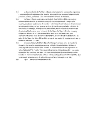 417.       La documentación de NetWare 2.2 está extremadamente bien escrita, organizada
   y repleta de fotos útiles de pantalla. Durante la instalación hay ayuda en línea disponible
   para cada pantalla, como es el c aso del resto de los servicios de NetWare.
418.       NetWare 2.2 es la novena generación de la línea NetWare 286, una madurez
   evidente en los servicios de administración para usuarios y archivos. Configurar los
   usuarios, establecer los derechos de cuentas y administra r la estructura de directorios son
   tareas que se realizan con una serie de servicios de menús bien diseñados o de línea de
   comandos. Sin embargo, hasta que salió NetWare 4.0, Novell no ofreció un servicio de
   directorios globales como parte inherente de NetWare. NetWare 2.2 recibe ayuda de
   Banyan, en la forma de su Enterprise Network Services for NetWare (ENS), que
   esencialmente ofrece parte del servicio de nombres globales StreetTalk de Banyan a las
   redes de NetWare. Net Ware 2.2 también carece de una opción de consola remota que ya
   tienen las versiones 3.11 y 4.0.
419.       En su arquitectura, NetWare 2.2 es familiar, pero antiguo como lo muestra la
   Figura 1.4. No tiene la capacidad de procesar múltiples hilos de NetWare 3.11 y 4.0,
   aunque puede ejecutar aplicaciones basadas en el servidor de llamadas a procesos de
   valor añadido (VAPs). Pero los VAPs se consideran como difíciles de escribir y hay pocos
   disponibles. Por otro lado, NetWare 3.11 tiene disponibilidad de miles de aplicaciones
   basadas en el servidor de llamadas a M&oa cute;dulos Cargables de NetWare (NLMs). Que
   varían desde las aplicaciones de administración de la red a servidores de SQL.
420.       Figura 1.4 Arquitectura de NetWare 2.2.
 