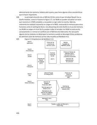 administración de memoria, todavía vale la pena, pues tiene algunas otras características
   que lo hacen importante.
428.       La principal atracción de un NOS de 32 bits como el que introdujo Novell, fue su
   diseño modular, como lo muestra la Figura 1.5. Los NLMs se pueden actualizar sin tener
   que reconstruir el NOS completo, y se pueden ca rgar sobre la marcha. Además,
   solamente los módulos necesarios se cargan en el NOS, reservando la memoria para otras
   funciones como el caching de discos. Una desventaja de este diseño es el uso de memoria.
   Los NLMs se cargan en el ani llo 0 y pueden trabar el servidor si el NLM no está escrito
   correctamente o si entran en conflicto con el NLM de otro fabricante. Por otra parte
   algunos de los módulos no desocupan la memoria cuando se descargan (Estos problemas
   de administr ación de memoria ya han sido resueltos en NetWare 4.x).
429.       Figura 1.5 Arquitectura de NetWare 3.11.




430.
 