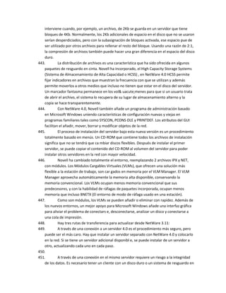 interviene cuando, por ejemplo, un archivo, de 2Kb se guarda en un servidor que tiene
   bloques de 4Kb. Normalmente, los 2Kb adicionales de espacio en el disco que no se usaron
   serían desperdiciados, pero con la subasignación de bloques activada, ese espacio pue de
   ser utilizado por otros archivos para rellenar el resto del bloque. Usando una razón de 2:1,
   la compresión de archivos también puede hacer una gran diferencia en el espacio del disco
   duro.
443.        La distribución de archivos es una característica que ha sido ofrecida en algunos
   paquetes de resguardo en cinta. Novell ha incorporado, el High Capacity Storage Systems
   (Sistema de Almacenamiento de Alta Capacidad o HCSS) , en NetWare 4.0 HCSS permite
   fijar indicadores en archivos que muestran la frecuencia con que se utilizan y además
   permite moverlos a otros medios que incluso no tienen que estar en el disco del servidor.
   Un marcador fantasma permanece en los vol& uacute;menes para que si un usuario trata
   de abrir el archivo, el sistema lo recupera de su lugar de almacenamiento alterno y la
   copia se hace transparentemente.
444.        Con NetWare 4.0, Novell también añade un programa de administración basado
   en Microsoft Windows uniendo características de configuración nuevas y viejas en
   programas familiares tales como SYSCON, PCONS OLE y PRINTDEF. Los atributos del GUI
   facilitan el añadir, mover, borrar y modificar objetos de la red.
445.        El proceso de instalación del servidor bajo esta nueva versión es un procedimiento
   totalmente basado en menús. Un CD-ROM que contiene todos los archivos de instalación
   significa que no se tendrá que ca mbiar discos flexibles. Después de instalar el primer
   servidor, se puede copiar el contenido del CD-ROM al volumen del servidor para poder
   instalar otros servidores en la red con mayor velocidad.
446.        Novell ha cambiado totalmente el entorno, reemplazando 2 archivos IPX y NET,
   con módulos. Los Módulos Cargables Virtuales (VLMs), que ofrecen una solución más
   flexible a la estación de trabajo, son car gados en memoria por el VLM Manager. El VLM
   Manager aprovecha automáticamente la memoria alta disponible, conservando la
   memoria convencional. Los VLMs ocupan menos memoria convencional que sus
   predecesores, y con la habilidad de ráfagas de paquetes incorporada, ocupan menos
   memoria que incluso BNETX (El entorno de modo de ráfaga usado en una estación).
447.        Como son módulos, los VLMs se pueden añadir o eliminar con rapidez. Además de
   los nuevos entornos, un mejor apoyo para Microsoft Windows añade una interfaz gráfica
   para aliviar el problema de conectars e, desconectarse, analizar un disco y conectarse a
   una cola de impresión.
448.        Hay tres rutas de transferencia para actualizar desde NetWare 3.11:
449.        A través de una conexión a un servidor 4.0 es el procedimiento más seguro, pero
   puede ser el más caro. Hay que instalar un servidor separado con NetWare 4.0 y colocarlo
   en la red. Si se tiene un servidor adicional disponibl e, se puede instalar de un servidor a
   otro, actualizando cada uno en cada paso.
450.
451.        A través de una conexión en el mismo servidor requiere un riesgo a la integridad
   de los datos. Es necesario tener un cliente con un disco duro o un sistema de resguardo en
 