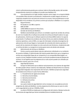 cinta lo suficientemente grande para contener toda la informaci&o acute;n del servidor
   temporalmente mientras se configura el servidor para NetWare 4.0.
452.        Una actualización en el lugar también requiere cierto riesgo, en su mayoría debido
   a los posibles fallos durante la actualización. Simplemente se debe asegurar de tener un
   resguardo completo de la red antes de comenzar el p roceso. Este procedimiento no está
   disponible en los servidores 3.0; primero se tiene que actualizar a NetWare 3.1 o superior.
453.        Requerimientos:
454.        PC basada en una 386 o superior.
455.        6Mb de RAM
456.        12Mb-60Mb de espacio en Disco Duro.
457.        Servidor de Archivos de NetWare.
458.        NetWare está diseñado para ofrecer un verdadero soporte de servidor de archivos
   de red. En el modelo OSI, el software de servidor de archivos de Novell reside en la capa
   de aplicaciones, mientras que el software operat ivo de disco (DOS) reside en la capa de
   presentación. El software de servidores de archivos forma una cubierta alrededor de los
   sistemas operativos, como el DOS, y es capaz de interceptar comandos de programas de
   aplicaciones antes de que lleguen a l procesador de comandos del sistema operativo. El
   usuario de las estaciones de trabajo no se da cuenta de este fenómeno, simplemente pide
   un archivo de datos o un programa sin preocuparse acerca de dónde está ubicado.
459.        Administración de Archivos en NetWare.
460.        Ciertos usuarios quizás deseen ejecutar aplicaciones individuales en un ambiente
   de usuarios múltiples. El administrador del sistema puede determinar que un programa o
   archivo sea compartible (Capaz de ser compartid o) o no compartible (Restringido a un
   usuario a la vez). NetWare también contiene una función predeterminada de bloqueo de
   archivos, lo cual significa que los programas de un solo usuario pueden ser utilizados por
   diferentes usuarios, pero uno a la vez.
461.        Seguridad del Sistema.
462.        Aunque los fabricantes que se dedican exclusivamente a los sistemas de seguridad
   de redes pueden ofrecer sistemas más elaborados, NetWare de Novell ofrece los sistemas
   de seguridad integrados más importantes del mercad o. NetWare proporciona seguridad
   de servidores de archivos en cuatro formas diferentes:
463.        1.- Procedimiento de registro de entrada
464.        2.- Derechos encomendados
465.        3.- Derechos de directorio
466.        4.- Atributos de archivo
467.        Utilerias de Red.
468.        Los cuatro niveles de seguridad de la red se manejan con una poderosa serie de
   programas de utilería de NetWare. Los dos programas de utilerías que se usan en unión
   con la seguridad de la red son: SYSCON y FILER .
469.        La utilería SYSCON se emplea para la configuración del sistema. Maneja muchas de
   las funciones de seguridad que hemos estudiado (Como el establecimiento de
 