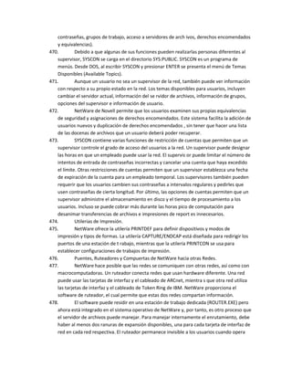 contraseñas, grupos de trabajo, acceso a servidores de arch ivos, derechos encomendados
   y equivalencias).
470.        Debido a que algunas de sus funciones pueden realizarlas personas diferentes al
   supervisor, SYSCON se carga en el directorio SYS:PUBLIC. SYSCON es un programa de
   menús. Desde DOS, al escribir SYSCON y presionar ENTER se presenta el menú de Temas
   Disponibles (Available Topics).
471.        Aunque un usuario no sea un supervisor de la red, también puede ver información
   con respecto a su propio estado en la red. Los temas disponibles para usuarios, incluyen
   cambiar el servidor actual, información del se rvidor de archivos, información de grupos,
   opciones del supervisor e información de usuario.
472.        NetWare de Novell permite que los usuarios examinen sus propias equivalencias
   de seguridad y asignaciones de derechos encomendados. Este sistema facilita la adición de
   usuarios nuevos y duplicación de derechos encomendados , sin tener que hacer una lista
   de las docenas de archivos que un usuario deberá poder recuperar.
473.        SYSCON contiene varias funciones de restricción de cuentas que permiten que un
   supervisor controle el grado de acceso del usuarios a la red. Un supervisor puede designar
   las horas en que un empleado puede usar la red. El supervis or puede limitar el número de
   intentos de entrada de contraseñas incorrectas y cancelar una cuenta que haya excedido
   el límite. Otras restricciones de cuentas permiten que un supervisor establezca una fecha
   de expiración de la cuenta para un empleado temporal. Los supervisores también pueden
   requerir que los usuarios cambien sus contraseñas a intervalos regulares y pedirles que
   usen contraseñas de cierta longitud. Por último, las opciones de cuentas permiten que un
   supervisor administre el almacenamiento en disco y el tiempo de procesamiento a los
   usuarios. Incluso se puede cobrar más durante las horas pico de computación para
   desanimar transferencias de archivos e impresiones de report es innecesarios.
474.        Utilerias de Impresión.
475.        NetWare ofrece la utilería PRINTDEF para definir dispositivos y modos de
   impresión y tipos de formas. La utilería CAPTURE/ENDCAP está diseñada para redirigir los
   puertos de una estación de t rabajo, mientras que la utilería PRINTCON se usa para
   establecer configuraciones de trabajos de impresión.
476.        Puentes, Ruteadores y Compuertas de NetWare hacia otras Redes.
477.        NetWare hace posible que las redes se comuniquen con otras redes, así como con
   macrocomputadoras. Un ruteador conecta redes que usan hardware diferente. Una red
   puede usar las tarjetas de interfaz y el cableado de ARCnet, mientra s que otra red utiliza
   las tarjetas de interfaz y el cableado de Token Ring de IBM. NetWare proporciona el
   software de ruteador, el cual permite que estas dos redes compartan información.
478.        El software puede residir en una estación de trabajo dedicada (ROUTER.EXE) pero
   ahora está integrado en el sistema operativo de NetWare y, por tanto, es otro proceso que
   el servidor de archivos puede manejar. Para manejar internamente el enrutamiento, debe
   haber al menos dos ranuras de expansión disponibles, una para cada tarjeta de interfaz de
   red en cada red respectiva. El ruteador permanece invisible a los usuarios cuando opera
 