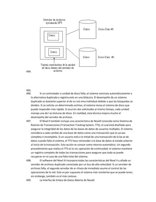 494.




495.
496.        Si un controlador o unidad de disco falla, el sistema conmuta automáticamente a
   la alternativa duplicada y registra esto en una bitácora. El desempeño de un sistema
   duplicado es bastante superior al de un sist ema individual debido a que las búsquedas se
   dividen. Si se solicita un determinado archivo, el sistema revisa el sistema de disco que
   puede responder más rápido. Si ocurren dos solicitudes al mismo tiempo, cada unidad
   maneja una de l as lecturas de disco. En realidad, esta técnica mejora mucho el
   desempeño del servidor de archivos.
497.        El Nivel II también incluye una característica de Novell conocida como Sistema de
   Rastreo de Transacciones (Transaction Tracking System, TTS), el cual está diseñado para
   asegurar la integridad de los datos de las bases de datos de usuarios múltiples. El sistema
   considera a cada cambio de una base de datos como una transacción que es ya sea
   completa o incompleta. Si un usuario está a la mitad de una transacción de la ba se de
   datos cuando falla el sistema, el TTS hace retroceder a la base de datos al estado anterior
   al inicio de la transacción. Esta acción se conoce como retorno automático. Un segundo
   procedimiento que realiza el TTS es la rec uperación de continuidad: el sistema mantiene
   un registro completo de todas las transacciones para asegurar que todo se puede
   recuperar en el caso de una falla total del sistema.
498.        El software del Nivel III incorpora todas las características del Nivel II y añade un
   servidor de archivos duplicado conectado por un bus de alta velocidad. Si un servidor de
   archivos falla, el segundo servidor de ar chivos de inmediato asume el control de las
   operaciones de la red. Este es por supuesto el sistema más resistente que se puede tener,
   sin embargo, también es el más costoso.
499.        La Interfaz de Enlace de Datos Abierta de Novell.
 