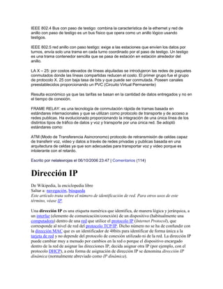 IEEE 802.4 Bus con paso de testigo: combina la característica de la ethernet y red de
anillo con paso de testigo es un bus físico que opera como un anillo lógico usando
testigos.

IEEE 802.5 red anillo con paso testigo: exige a las estaciones que envíen los datos por
turnos, envía solo una trama en cada turno coordinado por el paso de testigo. Un testigo
es una trama contenedor sencilla que se pasa de estación en estación alrededor del
anillo.

LA X – 25: por costos elevados de líneas alquiladas se introdujeron las redes de paquetes
conmutados donde las líneas compartidas reducen el costo. El primer grupo fue el grupo
de protocolo X. 25 con baja tasa de bits y que puede ser conmutada. Poseen canales
preestablecidos proporcionando un PVC (Circuito Virtual Permanente)

Resulta económico ya que las tarifas se basan en la cantidad de datos entregados y no en
el tiempo de conexión.

FRAME RELAY: es una tecnología de conmutación rápida de tramas basada en
estándares internacionales y que se utilizan como protocolo de transporte y de acceso a
redes publicas. Ha evolucionado proporcionando la integración de una única línea de los
distintos tipos de tráfico de datos y voz y transporte por una única red. Se adoptó
estándares como:

ATM (Modo de Transferencia Asincronomo) protocolo de retransmisión de celdas capaz
de transferir voz, video y datos a través de redes privadas y publicas basada en una
arquitectura de celdas ya que son adecuadas para transportar voz y video porque es
intolerante con el retardo.

Escrito por nelalexrojas el 06/10/2006 23:47 | Comentarios (114)


Dirección IP
De Wikipedia, la enciclopedia libre
Saltar a: navegación, búsqueda
Este artículo trata sobre el número de identificación de red. Para otros usos de este
término, véase IP.

Una dirección IP es una etiqueta numérica que identifica, de manera lógica y jerárquica, a
un interfaz (elemento de comunicación/conexión) de un dispositivo (habitualmente una
computadora) dentro de una red que utilice el protocolo IP (Internet Protocol), que
corresponde al nivel de red del protocolo TCP/IP. Dicho número no se ha de confundir con
la dirección MAC que es un identificador de 48bits para identificar de forma única a la
tarjeta de red y no depende del protocolo de conexión utilizado ni de la red. La dirección IP
puede cambiar muy a menudo por cambios en la red o porque el dispositivo encargado
dentro de la red de asignar las direcciones IP, decida asignar otra IP (por ejemplo, con el
protocolo DHCP), a esta forma de asignación de dirección IP se denomina dirección IP
dinámica (normalmente abreviado como IP dinámica).
 