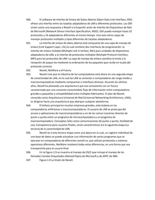 500.        El software de Interfaz de Enlace de Datos Abierta (Open Data Link Interface, ODI)
   ofrece una interfaz entre las tarjetas adaptadoras de LAN y diferentes protocolos. Las ODI
   sirven como una respuesta a Novell a la Especific ación de Interfaz de Dispositivos de Red
   de Microsoft (Network Device Interface Specification, NDIS). ODI puede manejar hasta 32
   protocolos y 16 adaptadores diferentes al mismo tiempo. Una sola red es capaz de
   manejar protocolos múltiples y tipos diferentes de tarjetas adaptadoras.
501.        La Interfaz de enlace de datos abierta está compuesta de una capa de manejo de
   enlace (Link Support Layer, LSL) la cual contiene dos interfaces de programación: la
   Interfaz de enlace múltiple (Multiple Link In terface, MLI) para unidades de dispositivos
   adaptadores de LAN, y la Interfaz de protocolos múltiples (Multiple Protocol Interface,
   MPI) para los protocolos de LAN: La capa de manejo de enlace coordina el envío y la
   recepción de paque tes mediante la ordenación de los paquetes que recibe en la pila del
   protocolo correcto
502.        Novell, NetWare y el Futuro.
503.        Novell cree que la industria de las computadoras está ahora en una segunda etapa
   de conectividad de LAN, en la cual las LAN se conectan a computadoras de rango medio y
   macrocomputadoras mediante compuertas o interfaces directas. Durante los últimos
   años, Novell ha planeado una arquitectura que sea consistente con un futuro
   caracterizado por una creciente conectividad, flujo de información entre computadoras
   grandes y pequeñas y compatibilidad entre múltiples fabricantes. El plan de Novell,
   conocido como Arquitectura Universal de Red (Universal Networking Architecture, UNA),
   es dirigirse hacia una arquitectura que abarque cualquier plataforma.
504.        El énfasis principal en muchas empresas grandes, está todavía en las
   computadoras anfitrionas o macrocomputadoras. El usuario de LAN se preocupa del
   acceso a aplicaciones de macrocomputadoras y no de las comun icaciones directas de
   punto a punto entre un programa de microcomputadora y un programa de
   macrocomputadora. Conceptos tales como comunicaciones de punto a punto, facilidad de
   uso, transparencia para usuarios finales, serán característicos d e la siguiente etapa (La
   tercera) de la conectividad de LAN.
505.        Novell ve a esta tercera etapa como una época en la cual, un registro individual de
   una base de datos se puede actualizar con información de varios programas que se
   ejecutan en computadoras de diferentes tamañ os, que utilizan protocolos y sistemas
   operativos diferentes. NetWare resolverá todas estas diferencias, en una forma que sea
   transparente para el usuario final.
506.        En la Figura 1.9 se muestra el manejo de OS/2 que incluye el manejo de los
   llamados Canales Etiquetados (Named Pipes) de Microsoft y de APPC de IBM.
507.        Figura 1.9 La Visión de Novell.
 