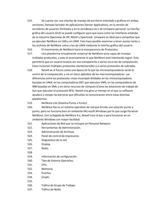 515.       Se cuenta con una interfaz de manejo de escritorio orientado a gráficas en ambas
   versiones, llamada Servidor de aplicaciones (Server Application), en la versión de
   servidores de usuarios ilimitados y en la versi&oacu te;n de Unixware personal. La interfaz
   gráfica del usuario (GUI) se puede configurar para que luzca como las interfaces estándar
   de la industria Openview de HP, Motif u OpenLook. Unixware es ideal para compañías que
   ya ejecutan NetWare en LAN y en UNIX. Esto hace posible examinar y tener acceso tanto a
   los archivos de NetWare como a los de UNIX mediante la interfaz gráfica del usuario.
516.       El movimiento de NetWare hacia la transparencia de Protocolos.
517.       Una plataforma virtualmente universal de NetWare sería capaz de manejar
   múltiples protocolos, y esto es precisamente lo que NetWare está intentando lograr. Esto
   permitiría que un usuario tuviera acc eso transparente a varios recursos de computación.
   Estos incluirían múltiples protocolos cliente/servidor y a varios protocolos de subredes.
518.       Novell ve al futuro como una época en la que las microcomputadoras serán el
   centro de la computación, y no un mero apéndice de las macrocomputadoras. Las
   diferencias entre los protocolos crean incompati bilidades en las minicomputadoras
   basadas en UNIX, en las computadoras DEC que ejecutan VMS, en las computadoras de
   IBM basadas en SNA, y en otros recursos de cómputo (Como las estaciones de trabajo de
   Sun que ejecutan el protocolo NFS). Novell ima gina un tiempo en el que su software
   ayudará a romper las barreras que dificultan la comunicación entre estas distintas
   plataformas.
519.       NetWare Lite (Sistema Punto a Punto).
520.       NetWare lite es un sistema operativo de red que brinda una solución punto a
   punto, pero no funciona bien en ambiente Microsoft Windows por lo que surge Personal
   NetWare. Con la llegada de NetWare 4.x, Novell tuvo la bas e para funcionar en un
   ambiente Windows con mayor facilidad.
521.       Aplicaciones de Red que se incluyen en Personal Netware:
522.       Herramientas de Administración.
523.       Administración de Archivos.
524.       Panel de control de impresoras.
525.       Diagnóstico de la red.
526.       Display
527.       Nodo.
528.
529.       Información de configuración.
530.       Tipo de Sistema Operativo.
531.       CPU.
532.       Memoria.
533.       Puertos.
534.       Graph.
535.
536.       Tráfico de Grupo de Trabajo.
537.       Tráfico de Nodo.
 