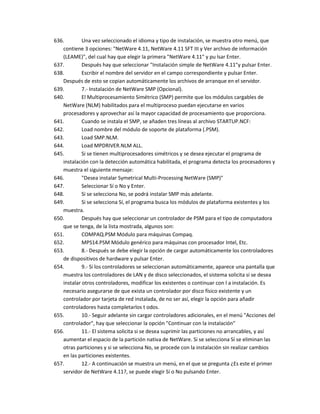 636.        Una vez seleccionado el idioma y tipo de instalación, se muestra otro menú, que
   contiene 3 opciones: "NetWare 4.11, NetWare 4.11 SFT III y Ver archivo de información
   (LEAME)", del cual hay que elegir la primera "NetWare 4.11" y pu lsar Enter.
637.        Después hay que seleccionar "Instalación simple de NetWare 4.11"y pulsar Enter.
638.        Escribir el nombre del servidor en el campo correspondiente y pulsar Enter.
   Después de esto se copian automáticamente los archivos de arranque en el servidor.
639.        7.- Instalación de NetWare SMP (Opcional).
640.        El Multiprocesamiento Simétrico (SMP) permite que los módulos cargables de
   NetWare (NLM) habilitados para el multiproceso puedan ejecutarse en varios
   procesadores y aprovechar así la mayor capacidad de procesamiento que proporciona.
641.        Cuando se instala el SMP, se añaden tres líneas al archivo STARTUP.NCF:
642.        Load nombre del módulo de soporte de plataforma (.PSM).
643.        Load SMP.NLM.
644.        Load MPDRIVER.NLM ALL.
645.        Si se tienen multiprocesadores simétricos y se desea ejecutar el programa de
   instalación con la detección automática habilitada, el programa detecta los procesadores y
   muestra el siguiente mensaje:
646.        "Desea instalar Symetrical Multi-Processing NetWare (SMP)"
647.        Seleccionar Sí o No y Enter.
648.        Si se selecciona No, se podrá instalar SMP más adelante.
649.        Si se selecciona Sí, el programa busca los módulos de plataforma existentes y los
   muestra.
650.        Después hay que seleccionar un controlador de PSM para el tipo de computadora
   que se tenga, de la lista mostrada, algunos son:
651.        COMPAQ.PSM Módulo para máquinas Compaq.
652.        MPS14.PSM Módulo genérico para máquinas con procesador Intel, Etc.
653.        8.- Después se debe elegir la opción de cargar automáticamente los controladores
   de dispositivos de hardware y pulsar Enter.
654.        9.- Si los controladores se seleccionan automáticamente, aparece una pantalla que
   muestra los controladores de LAN y de disco seleccionados, el sistema solicita si se desea
   instalar otros controladores, modificar los existentes o continuar con l a instalación. Es
   necesario asegurarse de que exista un controlador por disco físico existente y un
   controlador por tarjeta de red instalada, de no ser así, elegir la opción para añadir
   controladores hasta completarlos t odos.
655.        10.- Seguir adelante sin cargar controladores adicionales, en el menú "Acciones del
   controlador", hay que seleccionar la opción "Continuar con la instalación"
656.        11.- El sistema solicita si se desea suprimir las particiones no arrancables, y así
   aumentar el espacio de la partición nativa de NetWare. Si se selecciona Sí se eliminan las
   otras particiones y si se selecciona No, se procede con la instalación sin realizar cambios
   en las particiones existentes.
657.        12.- A continuación se muestra un menú, en el que se pregunta ¿Es este el primer
   servidor de NetWare 4.11?, se puede elegir Sí o No pulsando Enter.
 