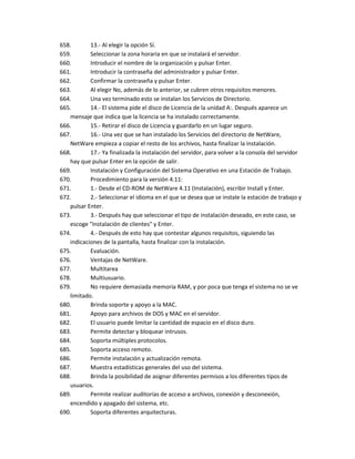 658.       13.- Al elegir la opción Sí.
659.       Seleccionar la zona horaria en que se instalará el servidor.
660.       Introducir el nombre de la organización y pulsar Enter.
661.       Introducir la contraseña del administrador y pulsar Enter.
662.       Confirmar la contraseña y pulsar Enter.
663.       Al elegir No, además de lo anterior, se cubren otros requisitos menores.
664.       Una vez terminado esto se instalan los Servicios de Directorio.
665.       14.- El sistema pide el disco de Licencia de la unidad A:. Después aparece un
   mensaje que indica que la licencia se ha instalado correctamente.
666.       15.- Retirar el disco de Licencia y guardarlo en un lugar seguro.
667.       16.- Una vez que se han instalado los Servicios del directorio de NetWare,
   NetWare empieza a copiar el resto de los archivos, hasta finalizar la instalación.
668.       17.- Ya finalizada la instalación del servidor, para volver a la consola del servidor
   hay que pulsar Enter en la opción de salir.
669.       Instalación y Configuración del Sistema Operativo en una Estación de Trabajo.
670.       Procedimiento para la versión 4.11:
671.       1.- Desde el CD-ROM de NetWare 4.11 (Instalación), escribir Install y Enter.
672.       2.- Seleccionar el idioma en el que se desea que se instale la estación de trabajo y
   pulsar Enter.
673.       3.- Después hay que seleccionar el tipo de instalación deseado, en este caso, se
   escoge "Instalación de clientes" y Enter.
674.       4.- Después de esto hay que contestar algunos requisitos, siguiendo las
   indicaciones de la pantalla, hasta finalizar con la instalación.
675.       Evaluación.
676.       Ventajas de NetWare.
677.       Multitarea
678.       Multiusuario.
679.       No requiere demasiada memoria RAM, y por poca que tenga el sistema no se ve
   limitado.
680.       Brinda soporte y apoyo a la MAC.
681.       Apoyo para archivos de DOS y MAC en el servidor.
682.       El usuario puede limitar la cantidad de espacio en el disco duro.
683.       Permite detectar y bloquear intrusos.
684.       Soporta múltiples protocolos.
685.       Soporta acceso remoto.
686.       Permite instalación y actualización remota.
687.       Muestra estadísticas generales del uso del sistema.
688.       Brinda la posibilidad de asignar diferentes permisos a los diferentes tipos de
   usuarios.
689.       Permite realizar auditorías de acceso a archivos, conexión y desconexión,
   encendido y apagado del sistema, etc.
690.       Soporta diferentes arquitecturas.
 