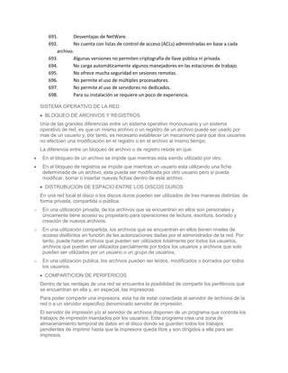 691.       Desventajas de NetWare.
       692.       No cuenta con listas de control de acceso (ACLs) administradas en base a cada
          archivo.
       693.       Algunas versiones no permiten criptografía de llave pública ni privada.
       694.       No carga automáticamente algunos manejadores en las estaciones de trabajo.
       695.       No ofrece mucha seguridad en sesiones remotas.
       696.       No permite el uso de múltiples procesadores.
       697.       No permite el uso de servidores no dedicados.
       698.       Para su instalación se requiere un poco de experiencia.

    SISTEMA OPERATIVO DE LA RED
      BLOQUEO DE ARCHIVOS Y REGISTROS
    Una de las grandes diferencias entre un sistema operativo monousuario y un sistema
    operativo de red, es que un mismo archivo o un registro de un archivo puede ser usado por
    mas de un usuario y, por tanto, es necesario establecer un mecanismo para que dos usuarios
    no efectúen una modificación en el registro o en el archivo al mismo tiempo.
    La diferencia entre un bloqueo de archivo o de registro reside en que:
     En el bloqueo de un archivo se impide que mientras esta siendo utilizado por otro.
     En el bloqueo de registros se impide que mientras un usuario esta utilizando una ficha
     determinada de un archivo, esta pueda ser modificada por otro usuario pero si pueda
     modificar, borrar o insertar nuevas fichas dentro de este archivo.
      DISTRUBUCION DE ESPACIO ENTRE LOS DISCOS DUROS
    En una red local el disco o los discos duros pueden ser utilizados de tres maneras distintas: de
    forma privada, compartida o pública.
o    En una utilización privada, de los archivos que se encuentran en ellos son personales y
     únicamente tiene acceso su propietario para operaciones de lectura, escritura, borrado y
     creación de nuevos archivos.
o    En una utilización compartida, los archivos que se encuentran en ellos tienen niveles de
     acceso dist6intos en función de las autorizaciones dadas por el administrador de la red. Por
     tanto, puede haber archivos que pueden ser utilizados totalmente por todos los usuarios,
     archivos que pueden ser utilizados parcialmente por todos los usuarios y archivos que solo
     pueden ser utilizados por un usuario o un grupo de usuarios.
o    En una utilización publica, los archivos pueden ser leídos, modificados o borrados por todos
     los usuarios.
      COMPARTICION DE PERIFERICOS
    Dentro de las ventajas de una red se encuentra la posibilidad de compartir los periféricos que
    se encuentran en ella y, en especial, las impresoras.
    Para poder compartir una impresora, esta ha de estar conectada al servidor de archivos de la
    red o a un servidor especifico denominado servidor de impresión.
    El servidor de impresión y/o el servidor de archivos disponen de un programa que controla los
    trabajos de impresión mandados por los usuarios. Este programa crea una zona de
    almacenamiento temporal de datos en el disco donde se guardan todos los trabajos
    pendientes de imprimir hasta que la impresora queda libre y son dirigidos a ella para ser
    impresos.
 