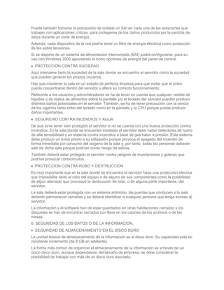 Puede también tomarse la precaución de instalar un SAI en cada una de las estaciones que
trabajen con aplicaciones críticas, para protegerse de los daños producidos por la perdida de
datos durante un corte de energía.
Además, cada dispositivo de la red podría tener un filtro de energía eléctrica como protección
de las sobre tensiones.
Si se dispone de un sistema de alimentación interrumpida (SAI) podrá configurarse, para su
uso con Windows 2000 ejecutando el icono opciones de energía del panel de control.
  PROTECCION CONTRA SUCIEDAD
Aquí interviene tanto la suciedad de la sala donde se encuentra el servidor como la suciedad
que pueden generar los propios usuarios.
Hay que mantener la sala en un estado de perfecta limpieza para que evitar que el polvo
pueda concentrarse dentro del servidor y altere su correcto funcionamiento.
Referente a los usuarios y administradores se ha de tener en cuenta que cualquier vertido de
líquidos o de restos de alimentos sobre la pantalla y/o el teclado del servidor pueden producir
distintos daños potenciales en el servidor. También, se ha de tener precaución con la ceniza
de los cigarros tanto entro del teclado como en la pantalla y la CPU porque puede producir
daños importantes.
  SEGURIDAD CONTRA INCENDIOS Y AGUA
De que sirve tener bien protegido el servidor si no se cuenta con una buena protección contra
incendios. En la sala donde se encuentre instalado el servidor debe haber detectores de humo
de alta sensibilidad y un sistema contra incendios a base de gas halon a presión. Este sistema
debe producir un aviso previo a su utilización porque provoca el apagado del incendio de
forma inmediata por consumo del oxigeno de la sala y, por tanto, todas las personas deberán
salir de dicha sala porque podrían correr riesgo de asfixia.
También deberá estar protegido el servidor contra peligros de inundaciones y goteras que
podrían provocar cortocircuitos.
  PROTECCION CONTRA ROBO Y DESTRUCCION
Es muy importante que en la sala donde se encuentra el servidor haya una protección efectiva
que imposibilite tanto el robo del equipo o de alguno de sus componentes como la posibilidad
de algún atentado que provoque la destrucción de todo, o de alguna parte importante, del
servidor.
La sala deberá estar protegida con un sistema antirrobo, las puertas que conducen a la sala
deberán permanecer cerradas y se deberá identificar a cualquier persona que tenga acceso al
servidor.
La información y el software han de estar guardados en otras habitaciones cerradas y los
disquetes se han de encontrar cerrados con llave en los cajones de los archivos o de las
mesas.
6. SEGURIDAD DE LOS DATOS O DE LA INFORMACION.
  SEGURIDAD DE ALMACENAMIENTO EN EL DISCO DURO
La unidad básica de almacenamiento de la información es el disco duro. Su capacidad esta en
constante incremento (de 8 GB en adelante).
La forma más común de organizar el almacenamiento de la información es a través de un
único disco duro, aunque dependiendo del tamaño de empresa, se debe considerar la
posibilidad de trabajar con más de un disco duro asociado.
 