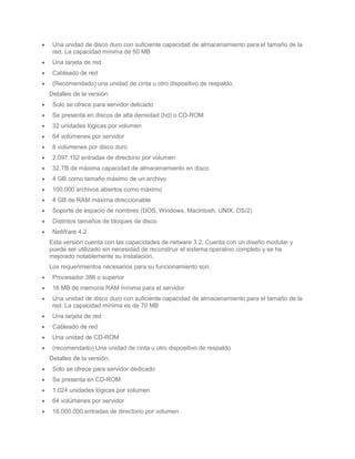 Una unidad de disco duro con suficiente capacidad de almacenamiento para el tamaño de la
 red. La capacidad mínima de 50 MB
 Una tarjeta de red
 Cableado de red
 (Recomendado) una unidad de cinta u otro dispositivo de respaldo.
Detalles de la versión:
 Solo se ofrece para servidor delicado
 Se presenta en discos de alta densidad (hd) o CD-ROM
 32 unidades lógicas por volumen
 64 volúmenes por servidor
 8 volúmenes por disco duro
 2.097.152 entradas de directorio por volumen
 32 TB de máxima capacidad de almacenamiento en disco
 4 GB como tamaño máximo de un archivo
 100.000 archivos abiertos como máximo
 4 GB de RAM máxima direccionable
 Soporte de espacio de nombres (DOS, Windows, Macintosh, UNIX, OS/2)
 Distintos tamaños de bloques de disco
 NetWare 4.2
Esta versión cuenta con las capacidades de netware 3.2. Cuenta con un diseño modular y
puede ser utilizado sin necesidad de reconstruir el sistema operativo completo y se ha
mejorado notablemente su instalación.
Los requerimientos necesarios para su funcionamiento son:
 Procesador 386 o superior
 16 MB de memoria RAM mínima para el servidor
 Una unidad de disco duro con suficiente capacidad de almacenamiento para el tamaño de la
 red. La capacidad mínima es de 70 MB
 Una tarjeta de red
 Cableado de red
 Una unidad de CD-ROM
 (recomendado) Una unidad de cinta u otro dispositivo de respaldo
Detalles de la versión;
 Solo se ofrece para servidor dedicado
 Se presenta en CD-ROM
 1.024 unidades lógicas por volumen
 64 volúmenes por servidor
 16.000.000 entradas de directorio por volumen
 