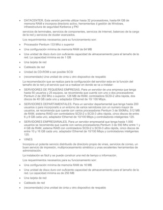 DATACENTER. Esta versión permite utilizar hasta 32 procesadores, hasta 64 GB de
 memoria RAM e incorpora directorio activo, herramientas d gestión de Windows,
 infraestructura de seguridad Kerberos y PKI
servicios de terminales, servicios de componentes, servicios de Internet, balanceo de la carga
de la red y servicios de cluster avanzados.
Los requerimientos necesarios para su funcionamiento son:
 Procesador Pentium 133 Mhz o superior
 Una configuración mínima de memoria RAM de 64 MB
 Una unidad de disco duro con suficiente capacidad de almacenamiento para el tamaño de la
 red. La capacidad mínima es de 1 GB
 Una tarjeta de red
 Cableado de red
 Unidad de CD-ROM a ser posible SCSI
 (recomendado) Una unidad de cinta u otro dispositivo de respaldo
La recomendación que se realiza para la configuración del servidor esta en la función del
tamaño de la red y el servicio que va a realizar en donde se va a instalar:
 SERVIDORES DE PEQUEÑAS EMPRESAS. Para un servidor de una empresa que tenga
 hasta 50 usuarios y 25 equipos, se recomienda que cuente con uno o dos procesadores
 Pentium 2 de 350 Mhz o superior, 128 MB de RAM, controladora SCSI-2 ultra rápida, dos
 discos de 40 GB cada uno y adaptador Ethernet de 10/ 100 Mbps.
 SERVIDORES DEPARTAMENTALES. Para un servidor departamental que tenga hasta 200
 usuarios o para incorporarlo a un entorno de varios servidores con un numero mayor de
 usuarios, se recomienda que cuente con varios procesadores Pentium 3 de 500Mhz, 512 MB
 de RAM, sistema RAID con controladora SCSI-2 o SCSI-3 ultra rápida, cinco discos de entre
 6 y 8 GB cada uno, adaptador Ethernet de 10/100 Mbps y controladores inteligentes 120.
 SERVIDORES EMPRESARIALES. Para un servidor empresarial que tenga hasta 1.000
 usuarios se recomienda que cuente con varios procesadores Pentium 3 de 550 Mhz entre 1 y
 4 GB de RAM, sistema RAID con controladora SCSI-2 o SCSI-3 ultra rápida, cinco discos de
 entre 10 y 16 GB cada uno, adaptador Ethernet de 10/100 Mbps y controladores inteligentes
 120.
 VINES
Incorpora un potente servicio distribuido de directorio propio de vines, servicios de correo, un
buen servicio de impresión, multiprocesamiento simétrico y unas excelentes herramientas de
administración.
La instalación es fácil y se puede construir una red de tiempo o información.
Los requerimientos necesarios para su funcionamiento son:
 Una configuración mínima de memoria RAM de 16 MB
 Una unidad de disco duro con suficiente capacidad de almacenamiento para el tamaño de la
 red. La capacidad mínima es de 250 MB
 Una tarjeta de red
 Cableado de red
 (recomendado) Una unidad de cinta u otro dispositivo de respaldo
 