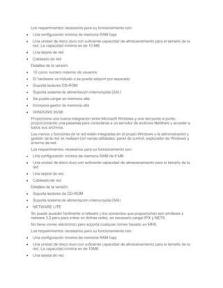 Los requerimientos necesarios para su funcionamiento son:
 Una configuración mínima de memoria RAM baja
 Una unidad de disco duro con suficiente capacidad de almacenamiento para el tamaño de la
 red. La capacidad mínima es de 10 MB
 Una tarjeta de red
 Cableado de red
Detalles de la versión:
 10 como numero máximo de usuarios
 El hardware va incluido o se puede adquirir por separado
 Soporta lectores CD-ROM
 Soporta sistema de alimentación interrumpida (SAI)
 Se puede cargar en memoria alta
 Incorpora gestor de memoria alta
 WINDOWS 95/98
Proporciona una buena integración entre Microsoft Windows y una red punto a punto,
proporcionando una pasarela para conectarse a un servidor de archivos NetWare y acceder a
todos sus archivos.
Los menús y funciones de la red están integradas en el propio Windows y la administración y
gestión de la red se realizan con varias utilidades: panel de control, explorador de Windows y
entorno de red.
Los requerimientos necesarios para su funcionamiento son:
 Una configuración mínima de memoria RAM de 8 MB
 Una unidad de disco duro con suficiente capacidad de almacenamiento para el tamaño de la
 red
 Una tarjeta de red
 Cableado de red
Detalles de la versión:
 Soporta lectores de CD-ROM
 Soporta sistema de alimentación interrumpida (SAI)
 NETWARE LITE
Se puede acceder fácilmente a netware y los comandos que proporcionan son similares a
netware 3.2 pero para entrar en dichas redes, es necesario cargar IPX y NETX.
No tiene correo electrónico pero soporta cualquier correo basado en MHS.
Los requerimientos necesarios para su funcionamiento son.
 Una configuración mínima de memoria RAM baja
 Una unidad de disco duro con suficiente capacidad de almacenamiento para el tamaño de la
 red. La capacidad mínima es de 10MB
 Una tarjeta de red
 