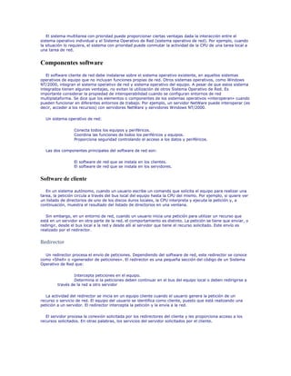 El sistema multitarea con prioridad puede proporcionar ciertas ventajas dada la interacción entre el
sistema operativo individual y el Sistema Operativo de Red (sistema operativo de red). Por ejemplo, cuando
la situación lo requiera, el sistema con prioridad puede conmutar la actividad de la CPU de una tarea local a
una tarea de red.


Componentes software
   El software cliente de red debe instalarse sobre el sistema operativo existente, en aquellos sistemas
operativos de equipo que no incluyan funciones propias de red. Otros sistemas operativos, como Windows
NT/2000, integran el sistema operativo de red y sistema operativo del equipo. A pesar de que estos sistema
integrados tienen algunas ventajas, no evitan la utilización de otros Sistema Operativo de Red. Es
importante considerar la propiedad de interoperabilidad cuando se configuran entornos de red
multiplataforma. Se dice que los elementos o componentes de los sistemas operativos «interoperan» cuando
pueden funcionar en diferentes entornos de trabajo. Por ejemplo, un servidor NetWare puede interoperar (es
decir, acceder a los recursos) con servidores NetWare y servidores Windows NT/2000.

  Un sistema operativo de red:

                  Conecta todos los equipos y periféricos.
                  Coordina las funciones de todos los periféricos y equipos.
                  Proporciona seguridad controlando el acceso a los datos y periféricos.

  Las dos componentes principales del software de red son:

                  El software de red que se instala en los clientes.
                  El software de red que se instala en los servidores.


Software de cliente

   En un sistema autónomo, cuando un usuario escribe un comando que solicita el equipo para realizar una
tarea, la petición circula a través del bus local del equipo hasta la CPU del mismo. Por ejemplo, si quiere ver
un listado de directorios de uno de los discos duros locales, la CPU interpreta y ejecuta la petición y, a
continuación, muestra el resultado del listado de directorios en una ventana.

   Sin embargo, en un entorno de red, cuando un usuario inicia una petición para utilizar un recurso que
está en un servidor en otra parte de la red, el comportamiento es distinto. La petición se tiene que enviar, o
redirigir, desde el bus local a la red y desde allí al servidor que tiene el recurso solicitado. Este envío es
realizado por el redirector.


Redirector

  Un redirector procesa el envío de peticiones. Dependiendo del software de red, este redirector se conoce
como «Shell» o «generador de peticiones». El redirector es una pequeña sección del código de un Sistema
Operativo de Red que:

                 Intercepta peticiones en el equipo.
                 Determina si la peticiones deben continuar en el bus del equipo local o deben redirigirse a
         través de la red a otro servidor

   La actividad del redirector se inicia en un equipo cliente cuando el usuario genera la petición de un
recurso o servicio de red. El equipo del usuario se identifica como cliente, puesto que está realizando una
petición a un servidor. El redirector intercepta la petición y la envía a la red.

   El servidor procesa la conexión solicitada por los redirectores del cliente y les proporciona acceso a los
recursos solicitados. En otras palabras, los servicios del servidor solicitados por el cliente.
 