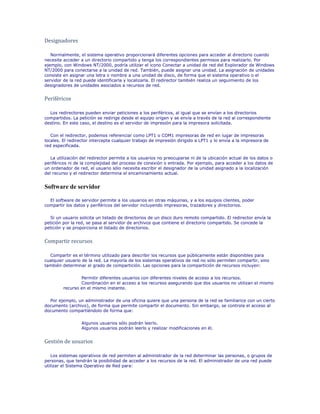 Designadores

   Normalmente, el sistema operativo proporcionará diferentes opciones para acceder al directorio cuando
necesite acceder a un directorio compartido y tenga los correspondientes permisos para realizarlo. Por
ejemplo, con Windows NT/2000, podría utilizar el icono Conectar a unidad de red del Explorador de Windows
NT/2000 para conectarse a la unidad de red. También, puede asignar una unidad. La asignación de unidades
consiste en asignar una letra o nombre a una unidad de disco, de forma que el sistema operativo o el
servidor de la red puede identificarla y localizarla. El redirector también realiza un seguimiento de los
designadores de unidades asociados a recursos de red.


Periféricos

  Los redirectores pueden enviar peticiones a los periféricos, al igual que se envían a los directorios
compartidos. La petición se redirige desde el equipo origen y se envía a través de la red al correspondiente
destino. En este caso, el destino es el servidor de impresión para la impresora solicitada.

   Con el redirector, podemos referenciar como LPT1 o COM1 impresoras de red en lugar de impresoras
locales. El redirector intercepta cualquier trabajo de impresión dirigido a LPT1 y lo envía a la impresora de
red especificada.

   La utilización del redirector permite a los usuarios no preocuparse ni de la ubicación actual de los datos o
periféricos ni de la complejidad del proceso de conexión o entrada. Por ejemplo, para acceder a los datos de
un ordenador de red, el usuario sólo necesita escribir el designador de la unidad asignado a la localización
del recurso y el redirector determina el encaminamiento actual.


Software de servidor

  El software de servidor permite a los usuarios en otras máquinas, y a los equipos clientes, poder
compartir los datos y periféricos del servidor incluyendo impresoras, trazadores y directorios.

  Si un usuario solicita un listado de directorios de un disco duro remoto compartido. El redirector envía la
petición por la red, se pasa al servidor de archivos que contiene el directorio compartido. Se concede la
petición y se proporciona el listado de directorios.


Compartir recursos

  Compartir es el término utilizado para describir los recursos que públicamente están disponibles para
cualquier usuario de la red. La mayoría de los sistemas operativos de red no sólo permiten compartir, sino
también determinar el grado de compartición. Las opciones para la compartición de recursos incluyen:

                 Permitir diferentes usuarios con diferentes niveles de acceso a los recursos.
                 Coordinación en el acceso a los recursos asegurando que dos usuarios no utilizan el mismo
         recurso en el mismo instante.

  Por ejemplo, un administrador de una oficina quiere que una persona de la red se familiarice con un cierto
documento (archivo), de forma que permite compartir el documento. Sin embargo, se controla el acceso al
documento compartiéndolo de forma que:

                  Algunos usuarios sólo podrán leerlo.
                  Algunos usuarios podrán leerlo y realizar modificaciones en él.


Gestión de usuarios

   Los sistemas operativos de red permiten al administrador de la red determinar las personas, o grupos de
personas, que tendrán la posibilidad de acceder a los recursos de la red. El administrador de una red puede
utilizar el Sistema Operativo de Red para:
 