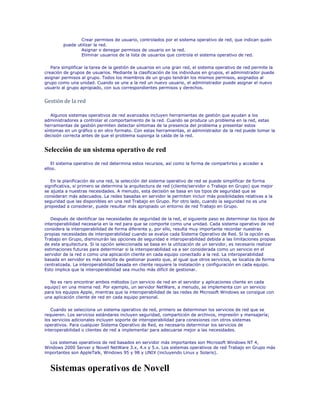 Crear permisos de usuario, controlados por el sistema operativo de red, que indican quién
         puede utilizar la red.
                 Asignar o denegar permisos de usuario en la red.
                 Eliminar usuarios de la lista de usuarios que controla el sistema operativo de red.

   Para simplificar la tarea de la gestión de usuarios en una gran red, el sistema operativo de red permite la
creación de grupos de usuarios. Mediante la clasificación de los individuos en grupos, el administrador puede
asignar permisos al grupo. Todos los miembros de un grupo tendrán los mismos permisos, asignados al
grupo como una unidad. Cuando se une a la red un nuevo usuario, el administrador puede asignar el nuevo
usuario al grupo apropiado, con sus correspondientes permisos y derechos.


Gestión de la red

   Algunos sistemas operativos de red avanzados incluyen herramientas de gestión que ayudan a los
administradores a controlar el comportamiento de la red. Cuando se produce un problema en la red, estas
herramientas de gestión permiten detectar síntomas de la presencia del problema y presentar estos
síntomas en un gráfico o en otro formato. Con estas herramientas, el administrador de la red puede tomar la
decisión correcta antes de que el problema suponga la caída de la red.


Selección de un sistema operativo de red
   El sistema operativo de red determina estos recursos, así como la forma de compartirlos y acceder a
ellos.

   En la planificación de una red, la selección del sistema operativo de red se puede simplificar de forma
significativa, si primero se determina la arquitectura de red (cliente/servidor o Trabajo en Grupo) que mejor
se ajusta a nuestras necesidades. A menudo, esta decisión se basa en los tipos de seguridad que se
consideran más adecuados. La redes basadas en servidor le permiten incluir más posibilidades relativas a la
seguridad que las disponibles en una red Trabajo en Grupo. Por otro lado, cuando la seguridad no es una
propiedad a considerar, puede resultar más apropiado un entorno de red Trabajo en Grupo.

   Después de identificar las necesidades de seguridad de la red, el siguiente paso es determinar los tipos de
interoperabilidad necesaria en la red para que se comporte como una unidad. Cada sistema operativo de red
considera la interoperabilidad de forma diferente y, por ello, resulta muy importante recordar nuestras
propias necesidades de interoperabilidad cuando se evalúe cada Sistema Operativo de Red. Si la opción es
Trabajo en Grupo, disminuirán las opciones de seguridad e interoperabilidad debida a las limitaciones propias
de esta arquitectura. Si la opción seleccionada se basa en la utilización de un servidor, es necesario realizar
estimaciones futuras para determinar si la interoperabilidad va a ser considerada como un servicio en el
servidor de la red o como una aplicación cliente en cada equipo conectado a la red. La interoperabilidad
basada en servidor es más sencilla de gestionar puesto que, al igual que otros servicios, se localiza de forma
centralizada. La interoperabilidad basada en cliente requiere la instalación y configuración en cada equipo.
Esto implica que la interoperabilidad sea mucho más difícil de gestionar.

  No es raro encontrar ambos métodos (un servicio de red en el servidor y aplicaciones cliente en cada
equipo) en una misma red. Por ejemplo, un servidor NetWare, a menudo, se implementa con un servicio
para los equipos Apple, mientras que la interoperabilidad de las redes de Microsoft Windows se consigue con
una aplicación cliente de red en cada equipo personal.

   Cuando se selecciona un sistema operativo de red, primero se determinan los servicios de red que se
requieren. Los servicios estándares incluyen seguridad, compartición de archivos, impresión y mensajería;
los servicios adicionales incluyen soporte de interoperabilidad para conexiones con otros sistemas
operativos. Para cualquier Sistema Operativo de Red, es necesario determinar los servicios de
interoperabilidad o clientes de red a implementar para adecuarse mejor a las necesidades.

  Los sistemas operativos de red basados en servidor más importantes son Microsoft Windows NT 4,
Windows 2000 Server y Novell NetWare 3.x, 4.x y 5.x. Los sistemas operativos de red Trabajo en Grupo más
importantes son AppleTalk, Windows 95 y 98 y UNIX (incluyendo Linux y Solaris).



  Sistemas operativos de Novell
 