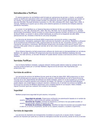 Introducción a NetWare
    El sistema operativo de red NetWare está formado por aplicaciones de servidor y cliente. La aplicación
cliente se diseña para ejecutarse sobre una variedad importante de los sistemas operativos que residen en
los clientes. Los usuarios clientes pueden acceder a la aplicación servidor a partir de ordenadores que
ejecuten MS-DOS, Microsoft Windows (versiones 3.x, 95 y 98 y Windows NT), OS/2, Apple Talk o UNIX. A
menudo, NetWare es la opción que se utiliza como sistema operativo en entornos de múltiples sistemas
operativos mezclados.

   La versión 3.2 de NetWare es un Sistema Operativo de Red de 32 bits que admite entornos Windows
(versiones 3.x, 95 y 98 y Windows NT), UNIX, Mac OS y MS-DOS. Con la versión NetWare 4.11, también
denominada IntranetWare, Novell introdujo su nuevo Sistema Operativo de Red, los Servicios de directorios
de Novell (NDS). La versión 5, última versión distribuida, se centra en la integración de LAN, WAN,
aplicaciones de red, intranets e Internet en una única red global.

   Los Servicios de directorios de Novell (NDS) proporcionan servicios de nombre y seguridad,
encaminamiento, mensajería, publicación Web y servicios de impresión y de archivos. Mediante la utilización
de la arquitectura de directorios X.500, organiza todos los recursos de red, incluyendo usuarios, grupos,
impresoras, servidores y volúmenes. NDS también proporciona una entrada única para el usuario, que
permite a éste poder entrar en cualquier servidor de la red y tener acceso a todos sus permisos y derechos
habituales.

  Otros Sistema Operativo de Red proporcionan software de cliente para la interoperabilidad con servidores
NetWare. Por ejemplo, Windows NT proporciona Servicios de enlace para NetWare (Gateway Services
GSNW). Con este servicio, un servidor Windows NT puede obtener acceso a servicios de archivo e impresión
NetWare.


Servicios NetWare
   Con el Cliente NetWare instalado, cualquier estación cliente puede obtener todas las ventajas de los
recursos proporcionados por un servidor NetWare. Algunos de los servicios más importantes que
proporciona, son:


Servicios de archivos

   Los servicios de archivos de NetWare forman parte de la base de datos NDS. NDS proporciona un único
punto de entrada para los usuarios y permite a los usuarios y administradores ver de la misma forma los
recursos de la red. Dependiendo del software de cliente instalado, podrá ver la red completa en un formato
conocido para el sistema operativo de la estación de trabajo. Por ejemplo, un cliente Microsoft Windows
puede asignar una unidad lógica a cualquier volumen o directorio de un servidor de archivos de NetWare, de
forma que los recursos de NetWare aparecerán como unidades lógicas en sus equipos. Estas unidades
lógicas funcionan igual que cualquier otra unidad en sus equipos.


Seguridad

  NetWare proporciona seguridad de gran alcance, incluyendo:

                  Seguridad de entrada. Proporciona verificación de autenticación basada en el nombre de
         usuario, contraseña y restricciones de cuentas y de tiempo.
                  Derechos de Trustee. Controla los directorios y archivos a los que puede acceder un
         usuario y lo que puede realizar el usuario con ellos.
                  Atributos de archivos y directorios. Identifica los tipos de acciones que se pueden llevar
         a cabo en un archivo (visualizarlo, escribir en él, copiarlo, buscarlo u ocultarlo o suprimirlo).


Servicios de impresión

  Los servicios de impresión son transparentes (invisibles) al usuario de un equipo cliente. Cualquier
petición de impresión por parte de un cliente es redirigida al servidor de archivos, donde se envía al servidor
 