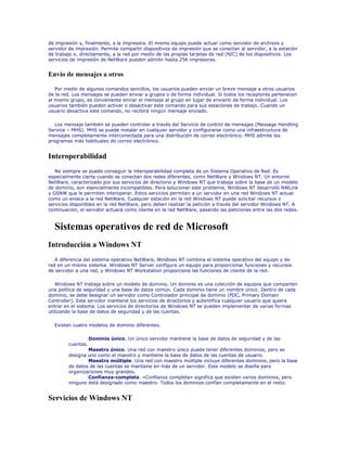 de impresión y, finalmente, a la impresora. El mismo equipo puede actuar como servidor de archivos y
servidor de impresión. Permite compartir dispositivos de impresión que se conectan al servidor, a la estación
de trabajo o, directamente, a la red por medio de las propias tarjetas de red (NIC) de los dispositivos. Los
servicios de impresión de NetWare pueden admitir hasta 256 impresoras.


Envío de mensajes a otros

   Por medio de algunos comandos sencillos, los usuarios pueden enviar un breve mensaje a otros usuarios
de la red. Los mensajes se pueden enviar a grupos o de forma individual. Si todos los receptores pertenecen
al mismo grupo, es conveniente enviar el mensaje al grupo en lugar de enviarlo de forma individual. Los
usuarios también pueden activar o desactivar este comando para sus estaciones de trabajo. Cuando un
usuario desactiva este comando, no recibirá ningún mensaje enviado.

   Los mensaje también se pueden controlar a través del Servicio de control de mensajes (Message Handling
Service – MHS). MHS se puede instalar en cualquier servidor y configurarse como una infraestructura de
mensajes completamente interconectada para una distribución de correo electrónico. MHS admite los
programas más habituales de correo electrónico.


Interoperabilidad
   No siempre se puede conseguir la interoperabilidad completa de un Sistema Operativo de Red. Es
especialmente cierta cuando se conectan dos redes diferentes, como NetWare y Windows NT. Un entorno
NetWare, caracterizado por sus servicios de directorio y Windows NT que trabaja sobre la base de un modelo
de dominio, son esencialmente incompatibles. Para solucionar este problema, Windows NT desarrolló NWLink
y GSNW que le permiten interoperar. Estos servicios permiten a un servidor en una red Windows NT actuar
como un enlace a la red NetWare. Cualquier estación en la red Windows NT puede solicitar recursos o
servicios disponibles en la red NetWare, pero deben realizar la petición a través del servidor Windows NT. A
continuación, el servidor actuará como cliente en la red NetWare, pasando las peticiones entre las dos redes.



  Sistemas operativos de red de Microsoft
Introducción a Windows NT
   A diferencia del sistema operativo NetWare, Windows NT combina el sistema operativo del equipo y de
red en un mismo sistema. Windows NT Server configura un equipo para proporcionar funciones y recursos
de servidor a una red, y Windows NT Workstation proporciona las funciones de cliente de la red.

   Windows NT trabaja sobre un modelo de dominio. Un dominio es una colección de equipos que comparten
una política de seguridad y una base de datos común. Cada dominio tiene un nombre único. Dentro de cada
dominio, se debe designar un servidor como Controlador principal de dominio (PDC, Primary Domain
Controller). Este servidor mantiene los servicios de directorios y autentifica cualquier usuario que quiera
entrar en el sistema. Los servicios de directorios de Windows NT se pueden implementar de varias formas
utilizando la base de datos de seguridad y de las cuentas.

  Existen cuatro modelos de dominio diferentes.

                   Dominio único. Un único servidor mantiene la base de datos de seguridad y de las
        cuentas.
                Maestro único. Una red con maestro único puede tener diferentes dominios, pero se
        designa uno como el maestro y mantiene la base de datos de las cuentas de usuario.
                Maestro múltiple. Una red con maestro múltiple incluye diferentes dominios, pero la base
        de datos de las cuentas se mantiene en más de un servidor. Este modelo se diseña para
        organizaciones muy grandes.
                Confianza-completa. «Confianza completa» significa que existen varios dominios, pero
        ninguno está designado como maestro. Todos los dominios confían completamente en el resto.


Servicios de Windows NT
 