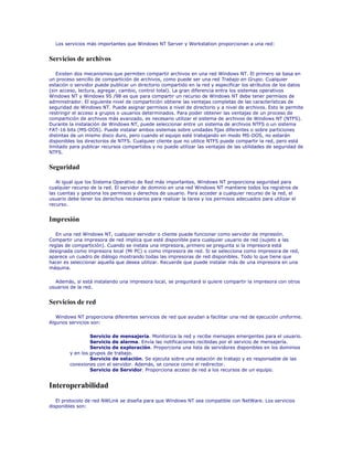 Los servicios más importantes que Windows NT Server y Workstation proporcionan a una red:


Servicios de archivos

   Existen dos mecanismos que permiten compartir archivos en una red Windows NT. El primero se basa en
un proceso sencillo de compartición de archivos, como puede ser una red Trabajo en Grupo. Cualquier
estación o servidor puede publicar un directorio compartido en la red y especificar los atributos de los datos
(sin acceso, lectura, agregar, cambio, control total). La gran diferencia entra los sistemas operativos
Windows NT y Windows 95 /98 es que para compartir un recurso de Windows NT debe tener permisos de
administrador. El siguiente nivel de compartición obtiene las ventajas completas de las características de
seguridad de Windows NT. Puede asignar permisos a nivel de directorio y a nivel de archivos. Esto le permite
restringir el acceso a grupos o usuarios determinados. Para poder obtener las ventajas de un proceso de
compartición de archivos más avanzado, es necesario utilizar el sistema de archivos de Windows NT (NTFS).
Durante la instalación de Windows NT, puede seleccionar entre un sistema de archivos NTFS o un sistema
FAT-16 bits (MS-DOS). Puede instalar ambos sistemas sobre unidades fijas diferentes o sobre particiones
distintas de un mismo disco duro, pero cuando el equipo esté trabajando en modo MS-DOS, no estarán
disponibles los directorios de NTFS. Cualquier cliente que no utilice NTFS puede compartir la red, pero está
limitado para publicar recursos compartidos y no puede utilizar las ventajas de las utilidades de seguridad de
NTFS.


Seguridad

   Al igual que los Sistema Operativo de Red más importantes, Windows NT proporciona seguridad para
cualquier recurso de la red. El servidor de dominio en una red Windows NT mantiene todos los registros de
las cuentas y gestiona los permisos y derechos de usuario. Para acceder a cualquier recurso de la red, el
usuario debe tener los derechos necesarios para realizar la tarea y los permisos adecuados para utilizar el
recurso.


Impresión

   En una red Windows NT, cualquier servidor o cliente puede funcionar como servidor de impresión.
Compartir una impresora de red implica que esté disponible para cualquier usuario de red (sujeto a las
reglas de compartición). Cuando se instala una impresora, primero se pregunta si la impresora está
designada como impresora local (Mi PC) o como impresora de red. Si se selecciona como impresora de red,
aparece un cuadro de diálogo mostrando todas las impresoras de red disponibles. Todo lo que tiene que
hacer es seleccionar aquella que desea utilizar. Recuerde que puede instalar más de una impresora en una
máquina.

  Además, si está instalando una impresora local, se preguntará si quiere compartir la impresora con otros
usuarios de la red.


Servicios de red

   Windows NT proporciona diferentes servicios de red que ayudan a facilitar una red de ejecución uniforme.
Algunos servicios son:

                 Servicio de mensajería. Monitoriza la red y recibe mensajes emergentes para el usuario.
                 Servicio de alarma. Envía las notificaciones recibidas por el servicio de mensajería.
                 Servicio de exploración. Proporciona una lista de servidores disponibles en los dominios
        y en los grupos de trabajo.
                 Servicio de estación. Se ejecuta sobre una estación de trabajo y es responsable de las
        conexiones con el servidor. Además, se conoce como el redirector.
                 Servicio de Servidor. Proporciona acceso de red a los recursos de un equipo.


Interoperabilidad
   El protocolo de red NWLink se diseña para que Windows NT sea compatible con NetWare. Los servicios
disponibles son:
 