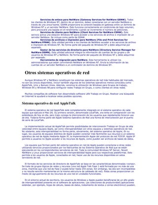 Servicios de enlace para NetWare (Gateway Services for NetWare GSNW). Todos
        los clientes de Windows NT, dentro de un dominio, deben conectarse con un servidor NetWare a
        través de una única fuente. GSNW proporciona la conexión basada en gateway entre un dominio de
        Windows NT y un servidor NetWare. Esto funciona correctamente en condiciones de bajo volumen,
        pero provocará una bajada en el rendimiento cuando se incremente el número de peticiones.
                  Servicios de cliente para NetWare (Client Services for NetWare CSNW). Este
        servicio activa una estación Windows NT para acceder a los servicios de archivo e impresión de un
        servidor NetWare. Se incluye como parte de GSNW.
                  Servicios de archivos e impresión para NetWare (File and Print Services for
        NetWare FPNW). Esta utilidad permite a los clientes de NetWare acceder a los servicios de archivo
        e impresión de Windows NT. No forma parte del paquete de Windows NT y debe adquirirse por
        separado.
                  Gestor de los servicios de directorio para NetWare (Directory Service Manager for
        NetWare DSMN). Esta utilidad adicional integra la información de cuentas de los grupos y de
        usuarios de Windows NT y NetWare. No forma parte del paquete de Windows NT y debe adquirirse
        por separado.
                  Herramienta de migración para NetWare. Esta herramienta la utilizan los
        administradores que están convirtiendo NetWare en Windows NT. Envía la información de las
        cuentas de un servidor NetWare a un controlador de dominio de Windows NT.



  Otros sistemas operativos de red
  Aunque Windows NT y NetWare constituyen los sistemas operativos de red más habituales del mercado,
no son los únicos disponibles. Incluir también algunos de los sistemas operativos menos conocidos como
AppleTalk, Unix y Banyan Vines. Además, veremos la utilización de Windows para Grupos de trabajo,
Windows 95 y Windows 98 para configurar redes Trabajo en Grupo, o como clientes en otras redes.

   Muchas compañías de software han desarrollado software LAN Trabajo en Grupo. Realizar una búsqueda
en Internet le ayudará a localizar estas posibles opciones.


Sistema operativo de red AppleTalk
   El sistema operativo de red AppleTalk está completamente integrado en el sistema operativo de cada
equipo que ejecuta el Mac OS. Su primera versión, denominada LocalTalk, era lenta en comparación con los
estándares de hoy en día, pero trajo consigo la interconexión de los usuarios que rápidamente hicieron uso
de ella. Todavía forma parte del Apple Sistema Operativo de Red una forma de interconexión por el puerto
de serie de LocalTalk.

   La implementación actual de AppleTalk permite posibilidades de interconexión Trabajo en Grupo de alta
velocidad entre equipos Apple, así como interoperabilidad con otros equipos y sistemas operativos de red.
No obstante, esta interoperabilidad no forma parte, obviamente, del sistema operativo de Apple; En su
lugar, los usuarios de equipos distintos de Apple pueden conectar más fácilmente sus recursos a un sistema
operativo de red de Apple mediante Apple IP, la implementación Apple del protocolo de red TCP/IP. Apple IP
permite a usuarios no Apple acceder a los recursos de Apple, como pueden ser archivos de bases de datos.

   Los equipos que forman parte del sistema operativo en red de Apple pueden conectarse a otras redes
utilizando servicios proporcionados por los fabricantes de los Sistema Operativo de Red que se están
ejecutando en los correspondientes servidores de red. Toda la comunidad Windows NT Server, Novell
NetWare y Linux proporcionan servicios de interoperabilidad Apple para sus respectivas plataformas. Esto
permite a los usuarios de Apple, conectados en red, hacer uso de los recursos disponibles en estos
servidores de red.

   El formato de los servicios de directorio de AppleTalk se basa en las características denominadas «zonas».
Se trata de grupos lógicos de redes y recursos (una red Apple Talk Fase 1 está formada por no más de una
zona, mientras que una red de Fase 2 puede tener hasta 255 zonas. Sin embargo, las dos son incompatibles
y no resulta sencillo mantenerlas en la misma estructura de cableado de red). Estas zonas proporcionan un
medio de agrupamiento de los recursos de una red en unidades funcionales.

   En el entorno actual de escritorio, los usuarios de Windows y Apple pueden beneficiarse de un alto grado
de interoperabilidad presente en el software de aplicaciones. Las colecciones de productividad (aplicaciones
estándar, por ejemplo, hojas de cálculo, bases de datos, tratamiento de textos y correo electrónico) pueden,
 