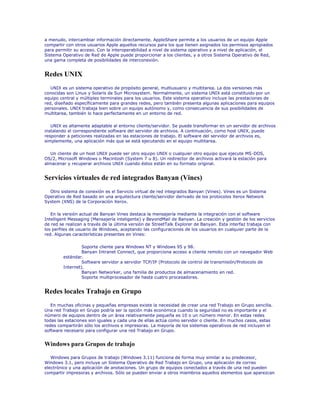 a menudo, intercambiar información directamente. AppleShare permite a los usuarios de un equipo Apple
compartir con otros usuarios Apple aquellos recursos para los que tienen asignados los permisos apropiados
para permitir su acceso. Con la interoperabilidad a nivel de sistema operativo y a nivel de aplicación, el
Sistema Operativo de Red de Apple puede proporcionar a los clientes, y a otros Sistema Operativo de Red,
una gama completa de posibilidades de interconexión.


Redes UNIX
   UNIX es un sistema operativo de propósito general, multiusuario y multitarea. La dos versiones más
conocidas son Linux y Solaris de Sun Microsystem. Normalmente, un sistema UNIX está constituido por un
equipo central y múltiples terminales para los usuarios. Este sistema operativo incluye las prestaciones de
red, diseñado específicamente para grandes redes, pero también presenta algunas aplicaciones para equipos
personales. UNIX trabaja bien sobre un equipo autónomo y, como consecuencia de sus posibilidades de
multitarea, también lo hace perfectamente en un entorno de red.

   UNIX es altamente adaptable al entorno cliente/servidor. Se puede transformar en un servidor de archivos
instalando el correspondiente software del servidor de archivos. A continuación, como host UNIX, puede
responder a peticiones realizadas en las estaciones de trabajo. El software del servidor de archivos es,
simplemente, una aplicación más que se está ejecutando en el equipo multitarea.

   Un cliente de un host UNIX puede ser otro equipo UNIX o cualquier otro equipo que ejecute MS-DOS,
OS/2, Microsoft Windows o Macintosh (System 7 u 8). Un redirector de archivos activará la estación para
almacenar y recuperar archivos UNIX cuando éstos están en su formato original.


Servicios virtuales de red integrados Banyan (Vines)
  Otro sistema de conexión es el Servicio virtual de red integrados Banyan (Vines). Vines es un Sistema
Operativo de Red basado en una arquitectura cliente/servidor derivado de los protocolos Xerox Network
System (XNS) de la Corporación Xerox.

   En la versión actual de Banyan Vines destaca la mensajería mediante la integración con el software
Intelligent Messaging (Mensajería inteligente) y BeyondMail de Banyan. La creación y gestión de los servicios
de red se realizan a través de la última versión de StreetTalk Explorer de Banyan. Esta interfaz trabaja con
los perfiles de usuario de Windows, aceptando las configuraciones de los usuarios en cualquier parte de la
red. Algunas características presentes en Vines:

                 Soporte cliente para Windows NT y Windows 95 y 98.
                 Banyan Intranet Connect, que proporciona acceso a cliente remoto con un navegador Web
        estándar.
                 Software servidor a servidor TCP/IP (Protocolo de control de transmisión/Protocolo de
        Internet).
                 Banyan Networker, una familia de productos de almacenamiento en red.
                 Soporte multiprocesador de hasta cuatro procesadores.


Redes locales Trabajo en Grupo
   En muchas oficinas y pequeñas empresas existe la necesidad de crear una red Trabajo en Grupo sencilla.
Una red Trabajo en Grupo podría ser la opción más económica cuando la seguridad no es importante y el
número de equipos dentro de un área relativamente pequeña es 10 o un número menor. En estas redes
todas las estaciones son iguales y cada una de ellas actúa como servidor o cliente. En muchos casos, estas
redes compartirán sólo los archivos e impresoras. La mayoría de los sistemas operativos de red incluyen el
software necesario para configurar una red Trabajo en Grupo.


Windows para Grupos de trabajo

   Windows para Grupos de trabajo (Windows 3.11) funciona de forma muy similar a su predecesor,
Windows 3.1, pero incluye un Sistema Operativo de Red Trabajo en Grupo, una aplicación de correo
electrónico y una aplicación de anotaciones. Un grupo de equipos conectados a través de una red pueden
compartir impresoras y archivos. Sólo se pueden enviar a otros miembros aquellos elementos que aparezcan
 