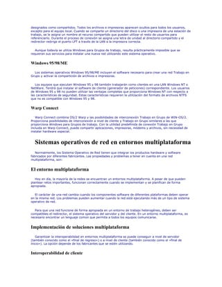 designados como compartidos. Todos los archivos e impresoras aparecen ocultos para todos los usuarios,
excepto para el equipo local. Cuando se comparte un directorio del disco o una impresora de una estación de
trabajo, se le asigna un nombre al recurso compartido que pueden utilizar el resto de usuarios para
referenciarlo. Durante el proceso de conexión se asigna una letra de unidad al directorio compartido y el
redirector redirige el puerto LPT a través de la LAN a la impresora correcta.

   Aunque todavía se utiliza Windows para Grupos de trabajo, resulta prácticamente imposible que se
requieran sus servicios para instalar una nueva red utilizando este sistema operativo.


Windows 95/98/ME

  Los sistemas operativos Windows 95/98/ME incluyen el software necesario para crear una red Trabajo en
Grupo y activar la compartición de archivos e impresoras.

   Los equipos que ejecutan Windows 95 y 98 también trabajarán como clientes en una LAN Windows NT o
NetWare. Tendrá que instalar el software de cliente (generador de peticiones) correspondiente. Los usuarios
de Windows 95 y 98 no pueden utilizar las ventajas completas que proporciona Windows NT con respecto a
las características de seguridad. Estas características requieren la utilización del formato de archivos NTFS
que no es compatible con Windows 95 y 98.


Warp Connect

   Warp Connect combina OS/2 Warp y las posibilidades de interconexión Trabajo en Grupo de WIN-OS/2.
Proporciona posibilidades de interconexión a nivel de cliente y Trabajo en Grupo similares a las que
proporciona Windows para Grupos de trabajo. Con la utilidad predefinida de conexión Trabajo en Grupo
incluida en Warp Connect, puede compartir aplicaciones, impresoras, módems y archivos, sin necesidad de
instalar hardware especial.



  Sistemas operativos de red en entornos multiplataforma
   Normalmente, los Sistema Operativo de Red tienen que integrar los productos hardware y software
fabricados por diferentes fabricantes. Las propiedades y problemas a tener en cuenta en una red
multiplataforma, son:


El entorno multiplataforma
   Hoy en día, la mayoría de la redes se encuentran un entornos multiplataforma. A pesar de que pueden
plantear retos importantes, funcionan correctamente cuando se implementan y se planifican de forma
apropiada.

  El carácter de una red cambia cuando los componentes software de diferentes plataformas deben operar
en la misma red. Los problemas pueden aumentar cuando la red está ejecutando más de un tipo de sistema
operativo de red.

  Para que una red funcione de forma apropiada en un entorno de trabajo heterogéneo, deben ser
compatibles el redirector, el sistema operativo del servidor y del cliente. En un entorno multiplataforma, es
necesario encontrar un lenguaje común que permita a todos los equipos comunicarse.


Implementación de soluciones multiplataforma
   Garantizar la interoperabilidad en entornos multiplataforma se puede conseguir a nivel de servidor
(también conocido como el «final de regreso») o a nivel de cliente (también conocido como el «final de
inicio»). La opción depende de los fabricantes que se estén utilizando.


Interoperabilidad de cliente
 