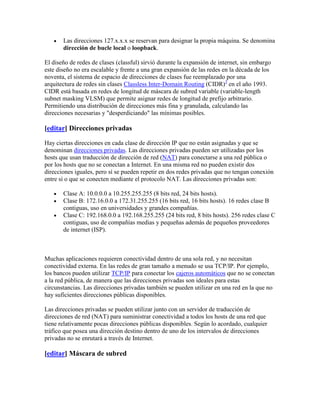 Las direcciones 127.x.x.x se reservan para designar la propia máquina. Se denomina
       dirección de bucle local o loopback.

El diseño de redes de clases (classful) sirvió durante la expansión de internet, sin embargo
este diseño no era escalable y frente a una gran expansión de las redes en la década de los
noventa, el sistema de espacio de direcciones de clases fue reemplazado por una
arquitectura de redes sin clases Classless Inter-Domain Routing (CIDR)3 en el año 1993.
CIDR está basada en redes de longitud de máscara de subred variable (variable-length
subnet masking VLSM) que permite asignar redes de longitud de prefijo arbitrario.
Permitiendo una distribución de direcciones más fina y granulada, calculando las
direcciones necesarias y "desperdiciando" las mínimas posibles.

[editar] Direcciones privadas

Hay ciertas direcciones en cada clase de dirección IP que no están asignadas y que se
denominan direcciones privadas. Las direcciones privadas pueden ser utilizadas por los
hosts que usan traducción de dirección de red (NAT) para conectarse a una red pública o
por los hosts que no se conectan a Internet. En una misma red no pueden existir dos
direcciones iguales, pero sí se pueden repetir en dos redes privadas que no tengan conexión
entre sí o que se conecten mediante el protocolo NAT. Las direcciones privadas son:

       Clase A: 10.0.0.0 a 10.255.255.255 (8 bits red, 24 bits hosts).
       Clase B: 172.16.0.0 a 172.31.255.255 (16 bits red, 16 bits hosts). 16 redes clase B
       contiguas, uso en universidades y grandes compañías.
       Clase C: 192.168.0.0 a 192.168.255.255 (24 bits red, 8 bits hosts). 256 redes clase C
       contiguas, uso de compañías medias y pequeñas además de pequeños proveedores
       de internet (ISP).



Muchas aplicaciones requieren conectividad dentro de una sola red, y no necesitan
conectividad externa. En las redes de gran tamaño a menudo se usa TCP/IP. Por ejemplo,
los bancos pueden utilizar TCP/IP para conectar los cajeros automáticos que no se conectan
a la red pública, de manera que las direcciones privadas son ideales para estas
circunstancias. Las direcciones privadas también se pueden utilizar en una red en la que no
hay suficientes direcciones públicas disponibles.

Las direcciones privadas se pueden utilizar junto con un servidor de traducción de
direcciones de red (NAT) para suministrar conectividad a todos los hosts de una red que
tiene relativamente pocas direcciones públicas disponibles. Según lo acordado, cualquier
tráfico que posea una dirección destino dentro de uno de los intervalos de direcciones
privadas no se enrutará a través de Internet.

[editar] Máscara de subred
 